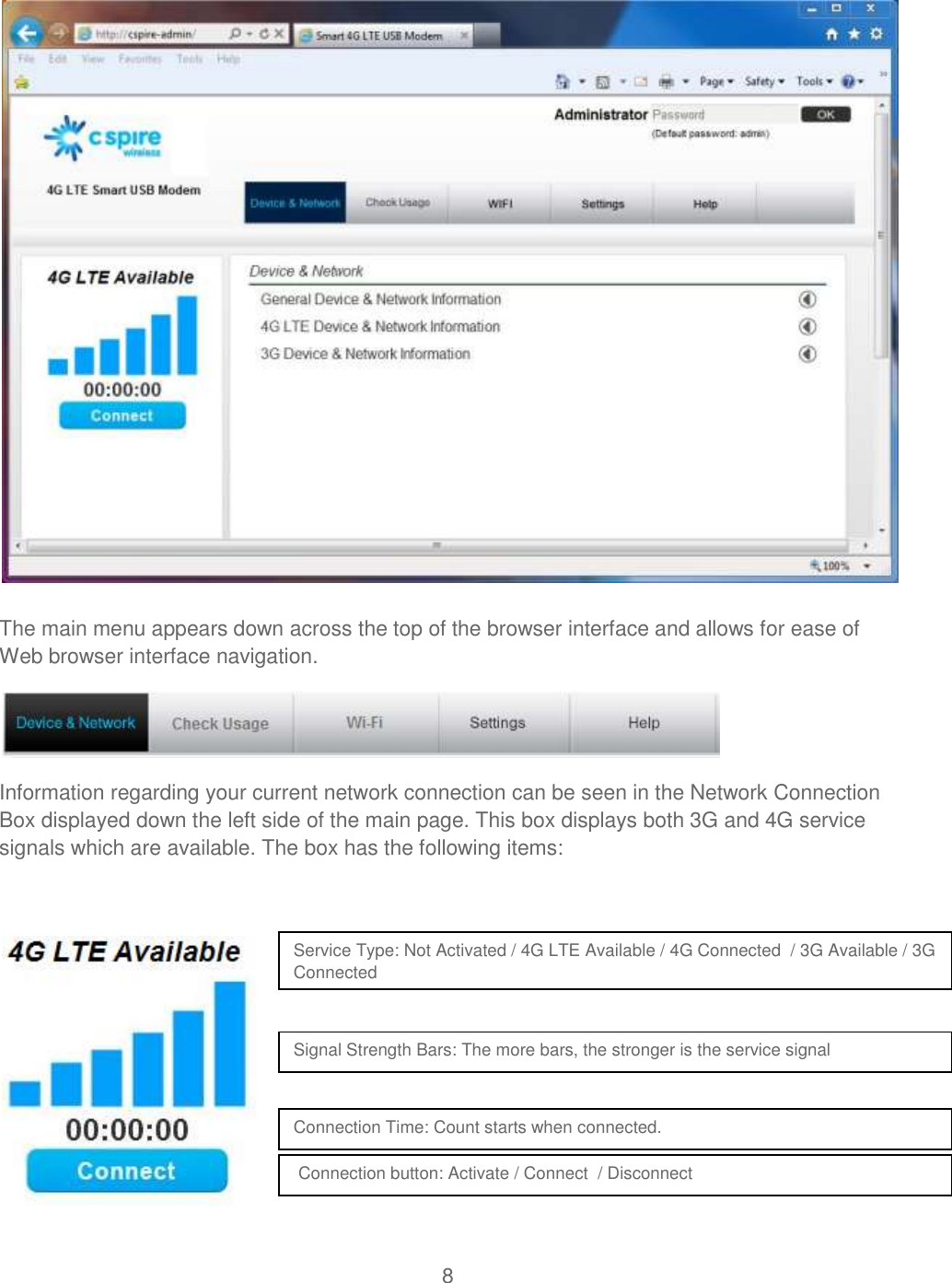 8   The main menu appears down across the top of the browser interface and allows for ease of Web browser interface navigation.  Information regarding your current network connection can be seen in the Network Connection Box displayed down the left side of the main page. This box displays both 3G and 4G service signals which are available. The box has the following items:         Service Type: Not Activated / 4G LTE Available / 4G Connected  / 3G Available / 3G Connected Signal Strength Bars: The more bars, the stronger is the service signal  Connection Time: Count starts when connected.   Connection button: Activate / Connect  / Disconnect   