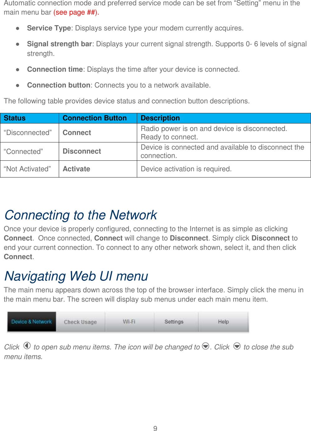 9  Automatic connection mode and preferred service mode can be set from “Setting” menu in the main menu bar (see page ##).  ● Service Type: Displays service type your modem currently acquires. ● Signal strength bar: Displays your current signal strength. Supports 0- 6 levels of signal strength. ● Connection time: Displays the time after your device is connected. ● Connection button: Connects you to a network available. The following table provides device status and connection button descriptions. Status Connection Button Description “Disconnected” Connect Radio power is on and device is disconnected. Ready to connect. “Connected” Disconnect Device is connected and available to disconnect the connection. “Not Activated” Activate Device activation is required.  Connecting to the Network Once your device is properly configured, connecting to the Internet is as simple as clicking Connect.  Once connected, Connect will change to Disconnect. Simply click Disconnect to end your current connection. To connect to any other network shown, select it, and then click Connect. Navigating Web UI menu The main menu appears down across the top of the browser interface. Simply click the menu in the main menu bar. The screen will display sub menus under each main menu item.    Click   to open sub menu items. The icon will be changed to . Click   to close the sub menu items. 