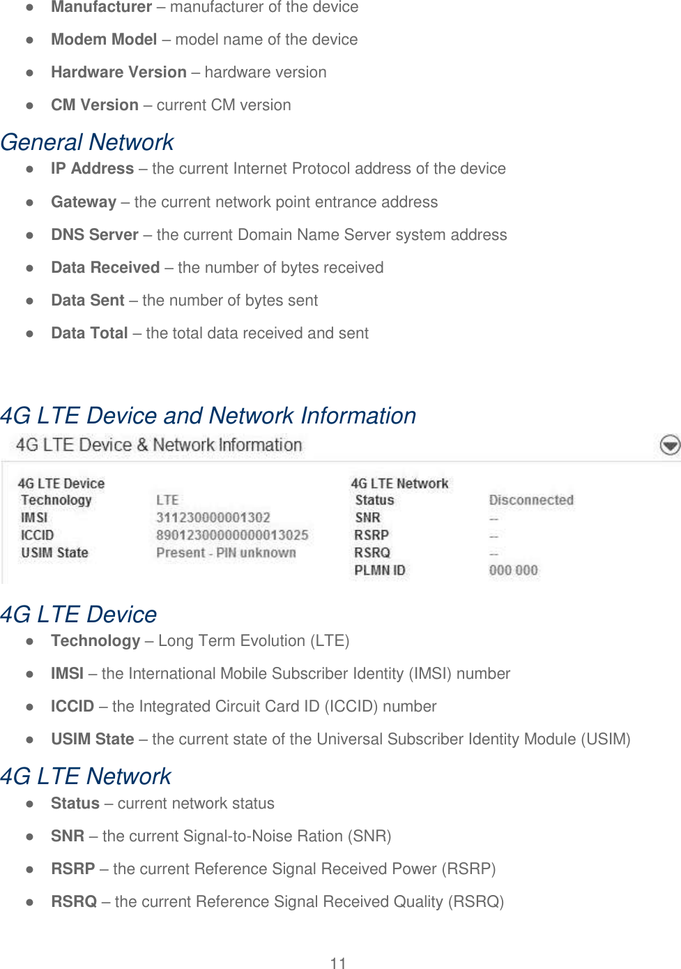 11  ● Manufacturer – manufacturer of the device ● Modem Model – model name of the device ● Hardware Version – hardware version ● CM Version – current CM version General Network ● IP Address – the current Internet Protocol address of the device ● Gateway – the current network point entrance address ● DNS Server – the current Domain Name Server system address ● Data Received – the number of bytes received ● Data Sent – the number of bytes sent ● Data Total – the total data received and sent  4G LTE Device and Network Information  4G LTE Device ● Technology – Long Term Evolution (LTE) ● IMSI – the International Mobile Subscriber Identity (IMSI) number ● ICCID – the Integrated Circuit Card ID (ICCID) number ● USIM State – the current state of the Universal Subscriber Identity Module (USIM) 4G LTE Network ● Status – current network status ● SNR – the current Signal-to-Noise Ration (SNR) ● RSRP – the current Reference Signal Received Power (RSRP) ● RSRQ – the current Reference Signal Received Quality (RSRQ) 