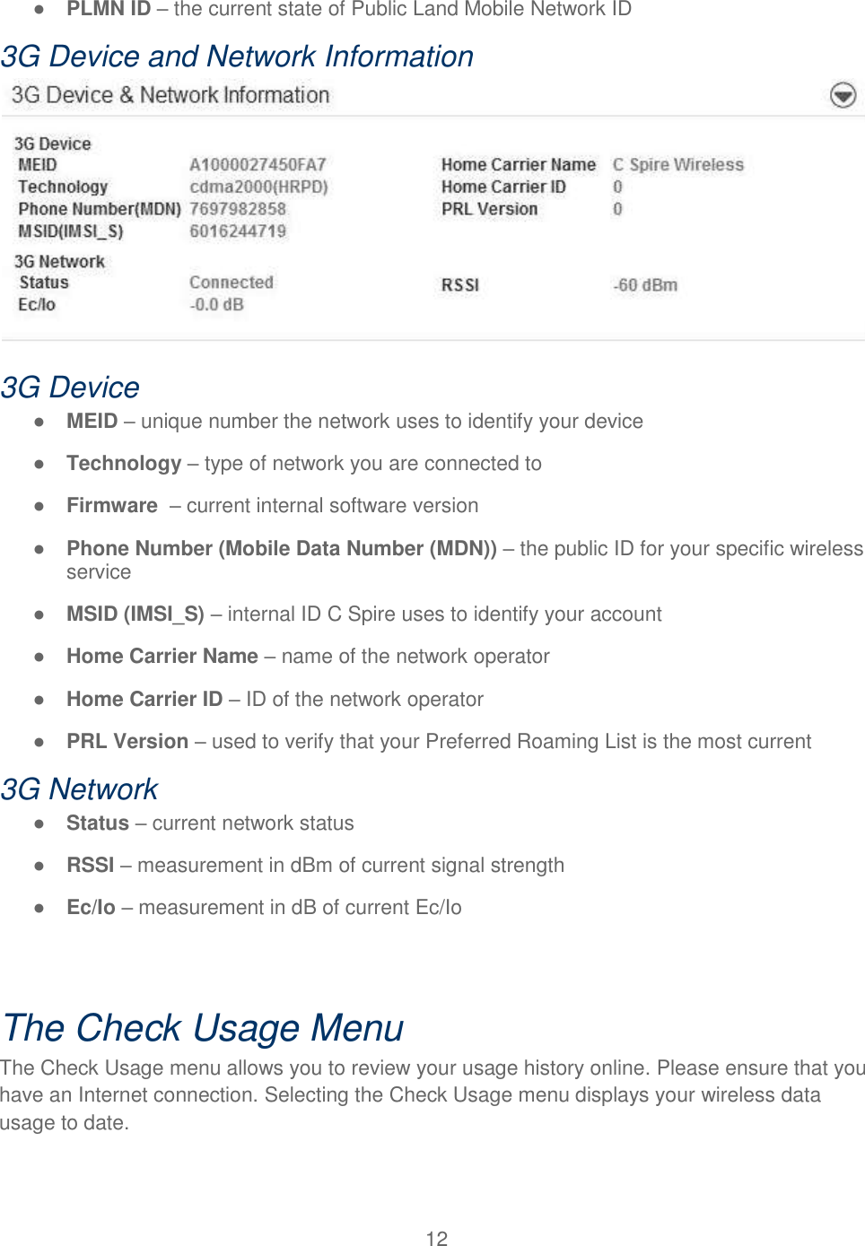 12  ● PLMN ID – the current state of Public Land Mobile Network ID  3G Device and Network Information  3G Device ● MEID – unique number the network uses to identify your device ● Technology – type of network you are connected to ● Firmware  – current internal software version ● Phone Number (Mobile Data Number (MDN)) – the public ID for your specific wireless service ● MSID (IMSI_S) – internal ID C Spire uses to identify your account ● Home Carrier Name – name of the network operator ● Home Carrier ID – ID of the network operator ● PRL Version – used to verify that your Preferred Roaming List is the most current 3G Network ● Status – current network status ● RSSI – measurement in dBm of current signal strength ● Ec/Io – measurement in dB of current Ec/Io  The Check Usage Menu The Check Usage menu allows you to review your usage history online. Please ensure that you have an Internet connection. Selecting the Check Usage menu displays your wireless data usage to date.  