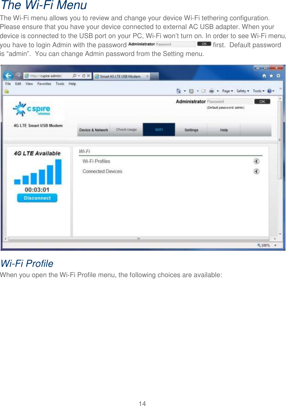 14  The Wi-Fi Menu The Wi-Fi menu allows you to review and change your device Wi-Fi tethering configuration. Please ensure that you have your device connected to external AC USB adapter. When your device is connected to the USB port on your PC, Wi-Fi won’t turn on. In order to see Wi-Fi menu, you have to login Admin with the password  first.  Default password is “admin”.  You can change Admin password from the Setting menu.    Wi-Fi Profile When you open the Wi-Fi Profile menu, the following choices are available: 