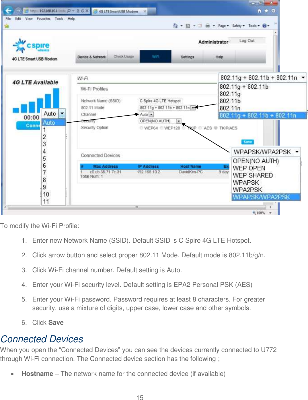 15   To modify the Wi-Fi Profile: 1.  Enter new Network Name (SSID). Default SSID is C Spire 4G LTE Hotspot. 2.  Click arrow button and select proper 802.11 Mode. Default mode is 802.11b/g/n.  3.  Click Wi-Fi channel number. Default setting is Auto.  4.  Enter your Wi-Fi security level. Default setting is EPA2 Personal PSK (AES)  5.  Enter your Wi-Fi password. Password requires at least 8 characters. For greater security, use a mixture of digits, upper case, lower case and other symbols. 6.  Click Save Connected Devices When you open the “Connected Devices” you can see the devices currently connected to U772 through Wi-Fi connection. The Connected device section has the following ;  Hostname – The network name for the connected device (if available) 