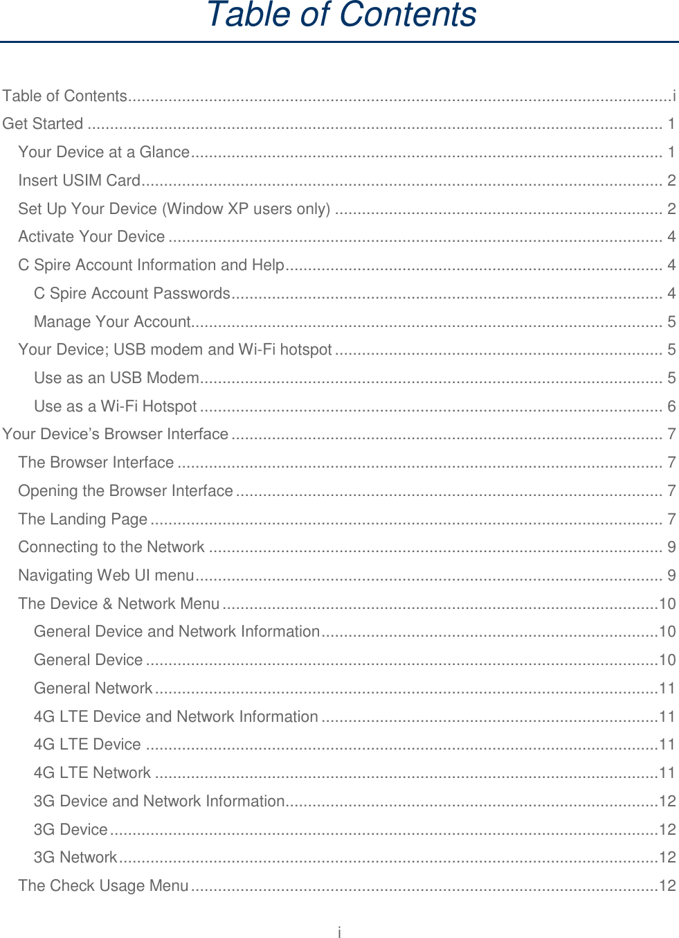 i  Table of Contents  Table of Contents ......................................................................................................................... i Get Started ................................................................................................................................ 1 Your Device at a Glance ......................................................................................................... 1 Insert USIM Card .................................................................................................................... 2 Set Up Your Device (Window XP users only) ......................................................................... 2 Activate Your Device .............................................................................................................. 4 C Spire Account Information and Help .................................................................................... 4 C Spire Account Passwords ................................................................................................ 4 Manage Your Account......................................................................................................... 5 Your Device; USB modem and Wi-Fi hotspot ......................................................................... 5 Use as an USB Modem ....................................................................................................... 5 Use as a Wi-Fi Hotspot ....................................................................................................... 6 Your Device’s Browser Interface ................................................................................................ 7 The Browser Interface ............................................................................................................ 7 Opening the Browser Interface ............................................................................................... 7 The Landing Page .................................................................................................................. 7 Connecting to the Network ..................................................................................................... 9 Navigating Web UI menu ........................................................................................................ 9 The Device &amp; Network Menu .................................................................................................10 General Device and Network Information ...........................................................................10 General Device ..................................................................................................................10 General Network ................................................................................................................11 4G LTE Device and Network Information ...........................................................................11 4G LTE Device ..................................................................................................................11 4G LTE Network ................................................................................................................11 3G Device and Network Information ...................................................................................12 3G Device ..........................................................................................................................12 3G Network ........................................................................................................................12 The Check Usage Menu ........................................................................................................12 