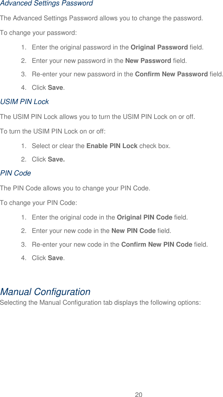 20  Advanced Settings Password The Advanced Settings Password allows you to change the password. To change your password: 1.  Enter the original password in the Original Password field. 2.  Enter your new password in the New Password field. 3. Re-enter your new password in the Confirm New Password field. 4.  Click Save. USIM PIN Lock The USIM PIN Lock allows you to turn the USIM PIN Lock on or off. To turn the USIM PIN Lock on or off: 1.  Select or clear the Enable PIN Lock check box. 2.  Click Save. PIN Code The PIN Code allows you to change your PIN Code. To change your PIN Code: 1.  Enter the original code in the Original PIN Code field. 2.  Enter your new code in the New PIN Code field. 3. Re-enter your new code in the Confirm New PIN Code field. 4.  Click Save.  Manual Configuration Selecting the Manual Configuration tab displays the following options: 