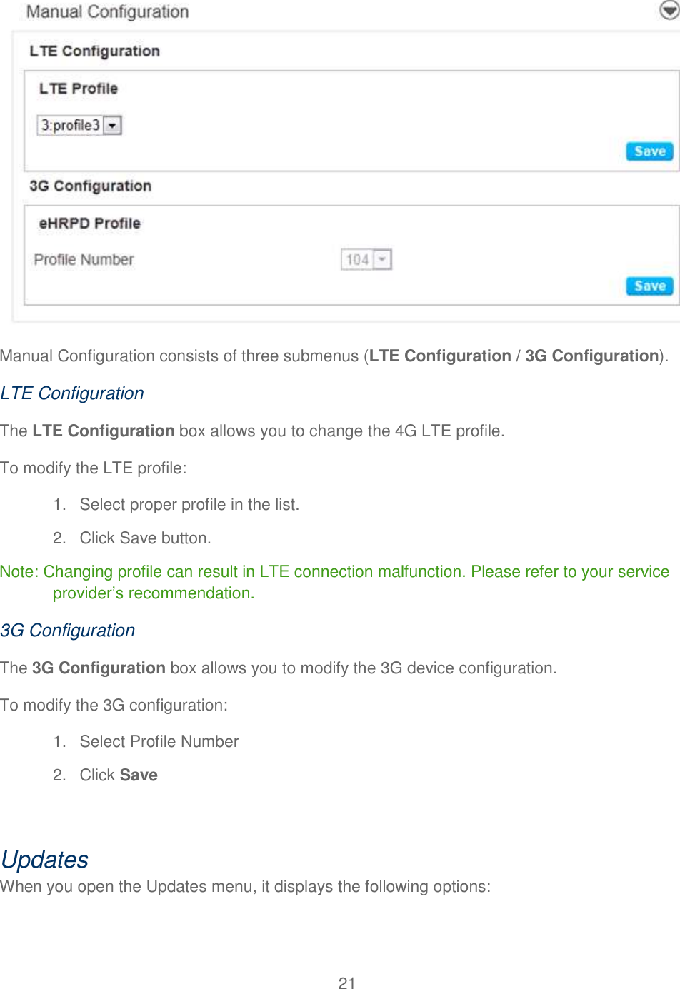 21   Manual Configuration consists of three submenus (LTE Configuration / 3G Configuration).  LTE Configuration The LTE Configuration box allows you to change the 4G LTE profile. To modify the LTE profile: 1.  Select proper profile in the list. 2.  Click Save button. Note: Changing profile can result in LTE connection malfunction. Please refer to your service provider’s recommendation. 3G Configuration The 3G Configuration box allows you to modify the 3G device configuration. To modify the 3G configuration: 1.  Select Profile Number 2.  Click Save  Updates When you open the Updates menu, it displays the following options:  