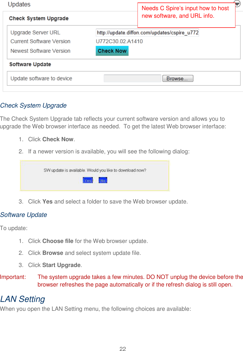 22   Check System Upgrade The Check System Upgrade tab reflects your current software version and allows you to upgrade the Web browser interface as needed.  To get the latest Web browser interface: 1.  Click Check Now. 2. If a newer version is available, you will see the following dialog:  3.  Click Yes and select a folder to save the Web browser update. Software Update To update: 1.  Click Choose file for the Web browser update. 2.  Click Browse and select system update file. 3.  Click Start Upgrade. Important:  The system upgrade takes a few minutes. DO NOT unplug the device before the browser refreshes the page automatically or if the refresh dialog is still open. LAN Setting When you open the LAN Setting menu, the following choices are available: Needs C Spire’s input how to host new software, and URL info. 