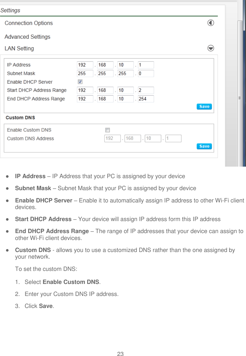 23   ● IP Address – IP Address that your PC is assigned by your device ● Subnet Mask – Subnet Mask that your PC is assigned by your device ● Enable DHCP Server – Enable it to automatically assign IP address to other Wi-Fi client devices. ● Start DHCP Address – Your device will assign IP address form this IP address ● End DHCP Address Range – The range of IP addresses that your device can assign to other Wi-Fi client devices. ● Custom DNS - allows you to use a customized DNS rather than the one assigned by your network. To set the custom DNS: 1.  Select Enable Custom DNS. 2.  Enter your Custom DNS IP address. 3.  Click Save.  