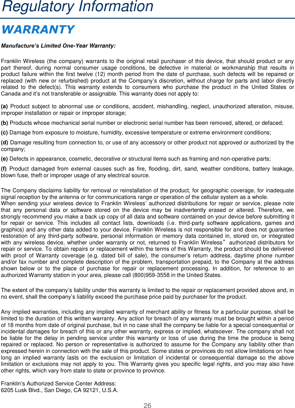 26  Regulatory Information WARRANTY   Manufacture’s Limited One-Year Warranty:  Franklin Wireless (the company) warrants to the original retail purchaser of this device, that should product or any part  thereof,  during  normal  consumer  usage  conditions,  be  defective  in  material  or  workmanship  that  results  in product failure within the first twelve (12) month period from the date of purchase, such defects will be repaired or replaced (with new or refurbished) product at the Company’s discretion, without charge for parts and labor directly related  to  the  defect(s).  This  warranty  extends  to  consumers  who  purchase  the  product  in  the  United  States  or Canada and it’s not transferable or assignable. This warranty does not apply to:   (a) Product subject to abnormal use or conditions, accident, mishandling, neglect, unauthorized alteration, misuse, improper installation or repair or improper storage;  (b) Products whose mechanical serial number or electronic serial number has been removed, altered, or defaced;  (c) Damage from exposure to moisture, humidity, excessive temperature or extreme environment conditions;  (d) Damage resulting from connection to, or use of any accessory or other product not approved or authorized by the company;  (e) Defects in appearance, cosmetic, decorative or structural items such as framing and non-operative parts;  (f)  Product  damaged  from  external  causes  such  as  fire,  flooding,  dirt,  sand,  weather  conditions,  battery  leakage, blown fuse, theft or improper usage of any electrical source.  The Company disclaims liability for removal or reinstallation of the product, for geographic coverage, for inadequate signal reception by the antenna or for communications range or operation of the cellular system as a whole. When sending your wireless device to Franklin Wireless’ authorized distributions for repair or service, please note that  any  personal  data  or  software  stored  on  the  device  may  be  inadvertently  erased  or  altered.  Therefore,  we strongly recommend you make a back up copy of all data and software contained on your device before submitting it for  repair  or  service.  This  includes  all  contact  lists,  downloads  (i.e.  third-party  software  applications,  games  and graphics) and any other data added to your device. Franklin Wireless is not responsible for and does not guarantee restoration of any third-party software, personal information or memory data contained in, stored on, or integrated with any wireless device, whether under warranty or not, returned to Franklin Wireless‟ authorized distributors for repair or service. To obtain repairs or replacement within the terms of this Warranty, the product should be delivered with  proof  of  Warranty  coverage  (e.g.  dated  bill  of  sale),  the  consumer’s  return  address,  daytime  phone  number and/or fax number and complete description of the problem, transportation prepaid, to the Company at the address shown  below  or  to  the  place  of  purchase  for  repair  or  replacement  processing.  In  addition,  for  reference  to  an authorized Warranty station in your area, please call (800)959-3558 in the United States.  The extent of the company’s liability under this warranty is limited to the repair or replacement provided above and, in no event, shall the company’s liability exceed the purchase price paid by purchaser for the product. Any implied warranties, including any implied warranty of merchant ability or fitness for a particular purpose, shall be limited to the duration of this written warranty. Any action for breach of any warranty must be brought within a period of 18 months from date of original purchase, but in no case shall the company be liable for a special consequential or incidental damages for breach of this or any other warranty, express or implied, whatsoever. The company shall not be liable for the delay  in pending  service under this  warranty or loss of use  during the time the produce is being repaired or replaced. No person or representative is authorized to assume for the Company any liability other than expressed herein in connection with the sale of this product. Some states or provinces do not allow limitations on how long  an  implied  warranty lasts  on  the  exclusion  or  limitation of  incidental  or  consequential  damage  so  the  above limitation or exclusions may not apply to you. This Warranty gives you specific legal rights, and you may also have other rights, which vary from state to state or province to province.   Franklin’s Authorized Service Center Address:  6205 Lusk Blvd., San Diego, CA 92121, U.S.A. 