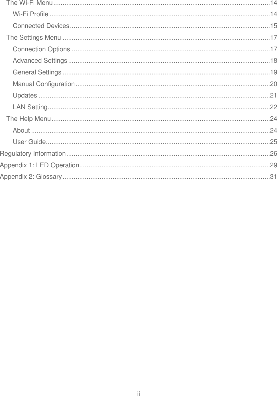 ii  The Wi-Fi Menu .....................................................................................................................14 Wi-Fi Profile .......................................................................................................................14 Connected Devices ............................................................................................................15 The Settings Menu ................................................................................................................17 Connection Options ...........................................................................................................17 Advanced Settings .............................................................................................................18 General Settings ................................................................................................................19 Manual Configuration .........................................................................................................20 Updates .............................................................................................................................21 LAN Setting ........................................................................................................................22 The Help Menu ......................................................................................................................24 About .................................................................................................................................24 User Guide .........................................................................................................................25 Regulatory Information ..............................................................................................................26 Appendix 1: LED Operation.......................................................................................................29 Appendix 2: Glossary ................................................................................................................31  