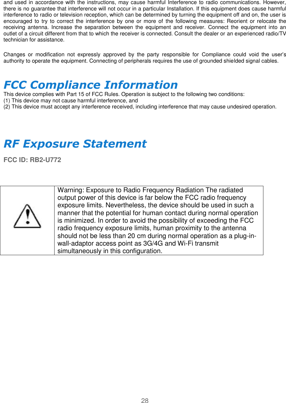 28  and used in accordance with the instructions, may cause harmful Interference to radio communications. However, there is no guarantee that interference will not occur in a particular Installation. If this equipment does cause harmful interference to radio or television reception, which can be determined by turning the equipment off and on, the user is encouraged  to  try  to correct  the  interference  by  one  or  more  of  the following  measures: Reorient  or  relocate  the receiving  antenna.  Increase  the  separation  between  the  equipment  and  receiver.  Connect  the  equipment  into  an outlet of a circuit different from that to which the receiver is connected. Consult the dealer or an experienced radio/TV technician for assistance.  Changes  or  modification  not  expressly  approved  by  the  party  responsible  for  Compliance  could  void  the  user’s authority to operate the equipment. Connecting of peripherals requires the use of grounded shielded signal cables.  FCC Compliance Information  This device complies with Part 15 of FCC Rules. Operation is subject to the following two conditions:  (1) This device may not cause harmful interference, and  (2) This device must accept any interference received, including interference that may cause undesired operation.     RF Exposure Statement  FCC ID: RB2-U772   Warning: Exposure to Radio Frequency Radiation The radiated output power of this device is far below the FCC radio frequency exposure limits. Nevertheless, the device should be used in such a manner that the potential for human contact during normal operation is minimized. In order to avoid the possibility of exceeding the FCC radio frequency exposure limits, human proximity to the antenna should not be less than 20 cm during normal operation as a plug-in- wall-adaptor access point as 3G/4G and Wi-Fi transmit simultaneously in this configuration.    