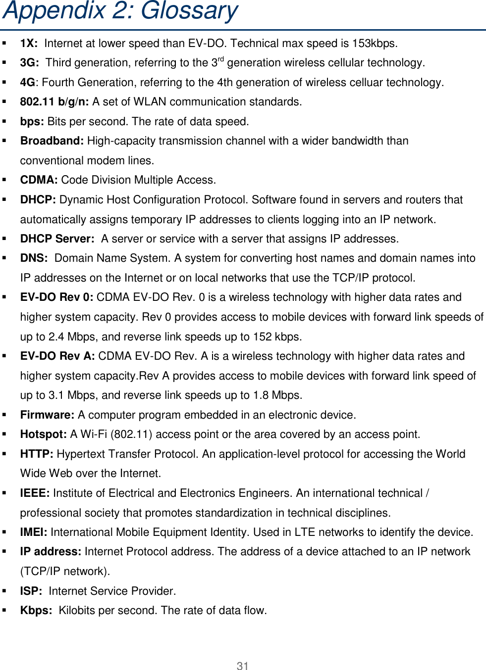 31  Appendix 2: Glossary    1X:  Internet at lower speed than EV-DO. Technical max speed is 153kbps.  3G:  Third generation, referring to the 3rd generation wireless cellular technology.  4G: Fourth Generation, referring to the 4th generation of wireless celluar technology.  802.11 b/g/n: A set of WLAN communication standards.  bps: Bits per second. The rate of data speed.  Broadband: High-capacity transmission channel with a wider bandwidth than conventional modem lines.  CDMA: Code Division Multiple Access.   DHCP: Dynamic Host Configuration Protocol. Software found in servers and routers that automatically assigns temporary IP addresses to clients logging into an IP network.  DHCP Server:  A server or service with a server that assigns IP addresses.  DNS:  Domain Name System. A system for converting host names and domain names into IP addresses on the Internet or on local networks that use the TCP/IP protocol.  EV-DO Rev 0: CDMA EV-DO Rev. 0 is a wireless technology with higher data rates and higher system capacity. Rev 0 provides access to mobile devices with forward link speeds of up to 2.4 Mbps, and reverse link speeds up to 152 kbps.   EV-DO Rev A: CDMA EV-DO Rev. A is a wireless technology with higher data rates and higher system capacity.Rev A provides access to mobile devices with forward link speed of up to 3.1 Mbps, and reverse link speeds up to 1.8 Mbps.  Firmware: A computer program embedded in an electronic device.  Hotspot: A Wi-Fi (802.11) access point or the area covered by an access point.  HTTP: Hypertext Transfer Protocol. An application-level protocol for accessing the World Wide Web over the Internet.  IEEE: Institute of Electrical and Electronics Engineers. An international technical / professional society that promotes standardization in technical disciplines.  IMEI: International Mobile Equipment Identity. Used in LTE networks to identify the device.  IP address: Internet Protocol address. The address of a device attached to an IP network (TCP/IP network).  ISP:  Internet Service Provider.   Kbps:  Kilobits per second. The rate of data flow. 