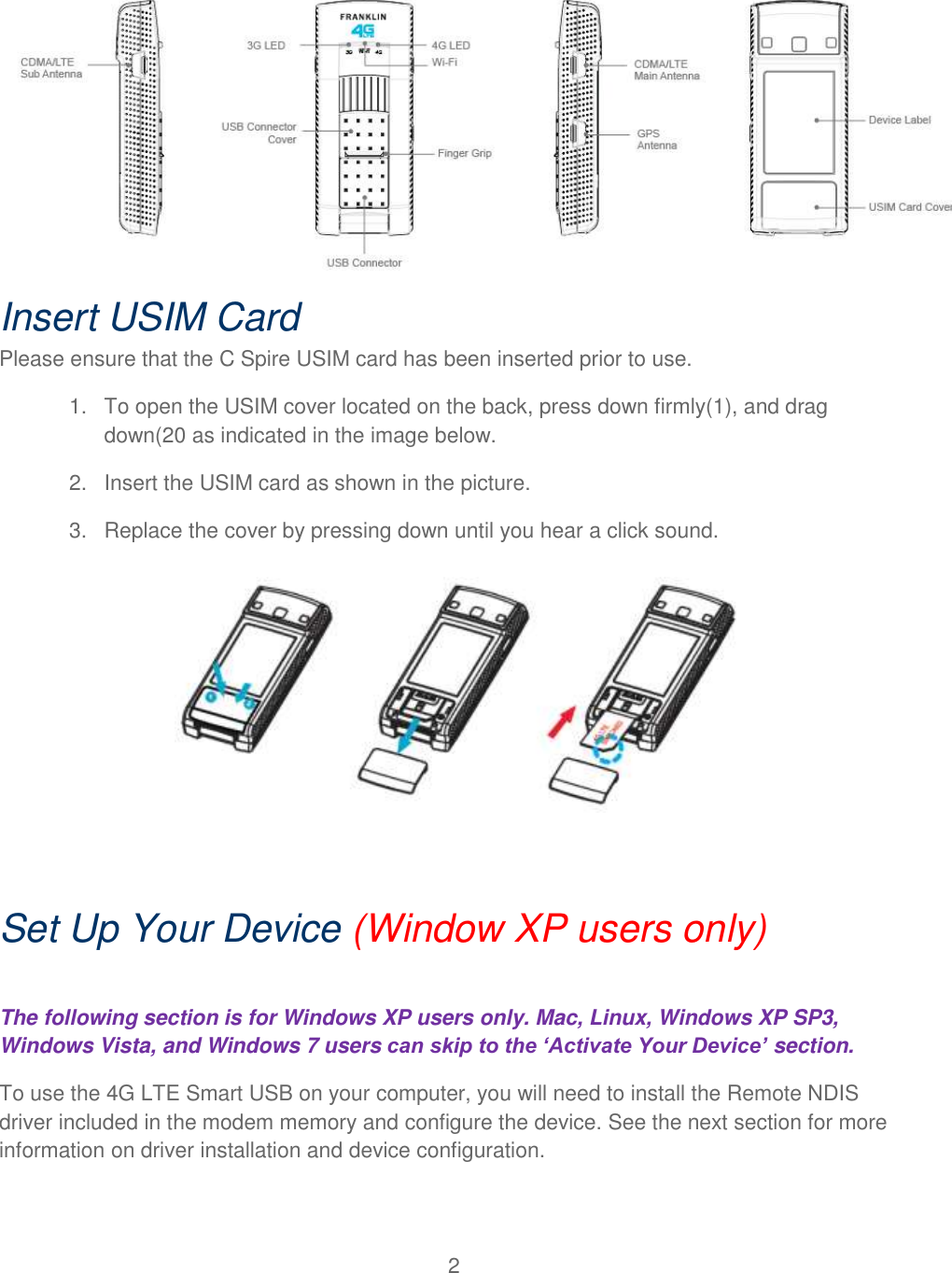 2   Insert USIM Card  Please ensure that the C Spire USIM card has been inserted prior to use. 1.  To open the USIM cover located on the back, press down firmly(1), and drag down(20 as indicated in the image below. 2.  Insert the USIM card as shown in the picture. 3.  Replace the cover by pressing down until you hear a click sound.   Set Up Your Device (Window XP users only)  The following section is for Windows XP users only. Mac, Linux, Windows XP SP3, Windows Vista, and Windows 7 users can skip to the ‘Activate Your Device’ section. To use the 4G LTE Smart USB on your computer, you will need to install the Remote NDIS driver included in the modem memory and configure the device. See the next section for more information on driver installation and device configuration.  