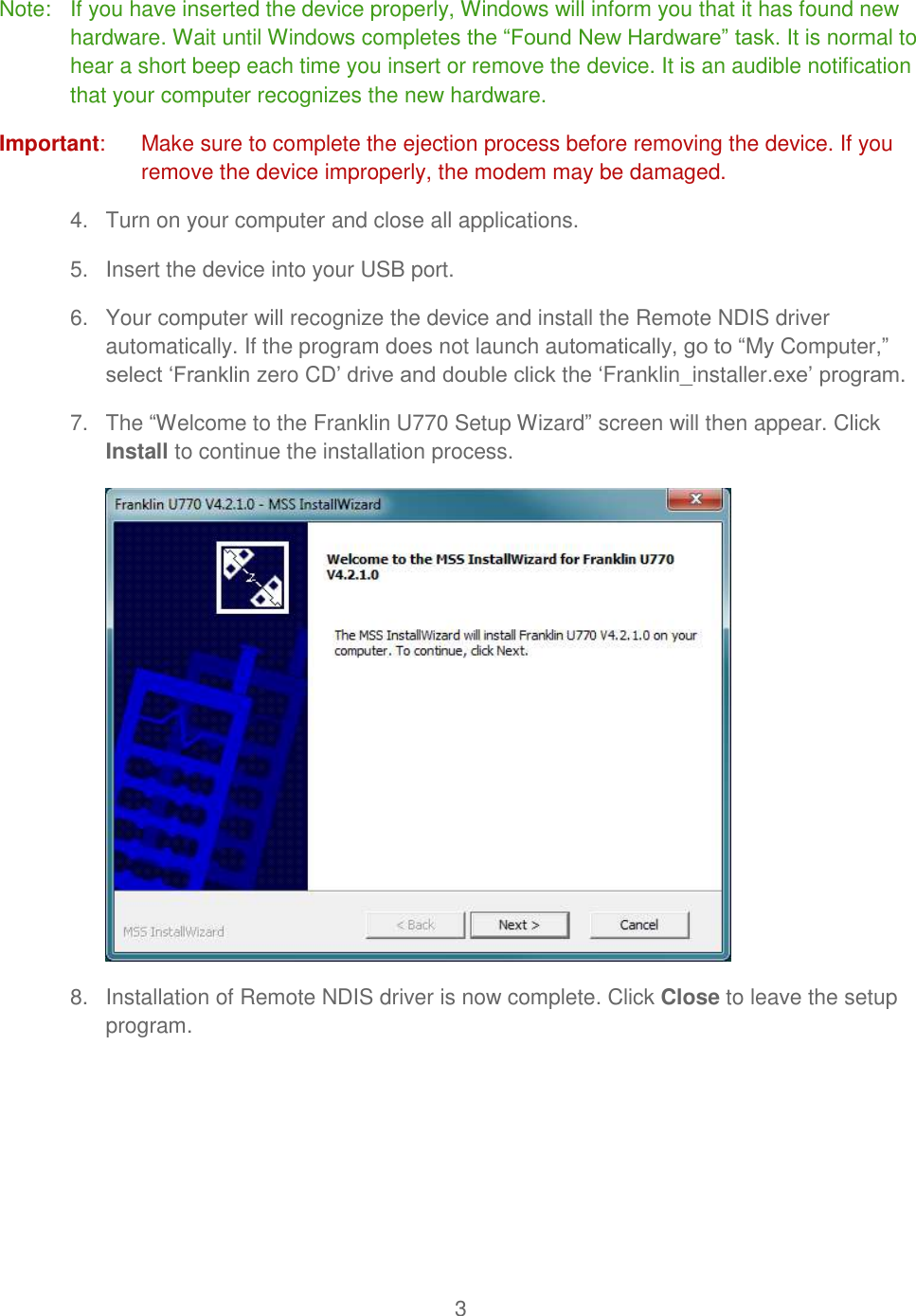 3  Note:   If you have inserted the device properly, Windows will inform you that it has found new hardware. Wait until Windows completes the “Found New Hardware” task. It is normal to hear a short beep each time you insert or remove the device. It is an audible notification that your computer recognizes the new hardware. Important:   Make sure to complete the ejection process before removing the device. If you remove the device improperly, the modem may be damaged. 4.  Turn on your computer and close all applications. 5.  Insert the device into your USB port. 6.  Your computer will recognize the device and install the Remote NDIS driver automatically. If the program does not launch automatically, go to “My Computer,” select ‘Franklin zero CD’ drive and double click the ‘Franklin_installer.exe’ program. 7.  The “Welcome to the Franklin U770 Setup Wizard” screen will then appear. Click Install to continue the installation process.  8.  Installation of Remote NDIS driver is now complete. Click Close to leave the setup program. 