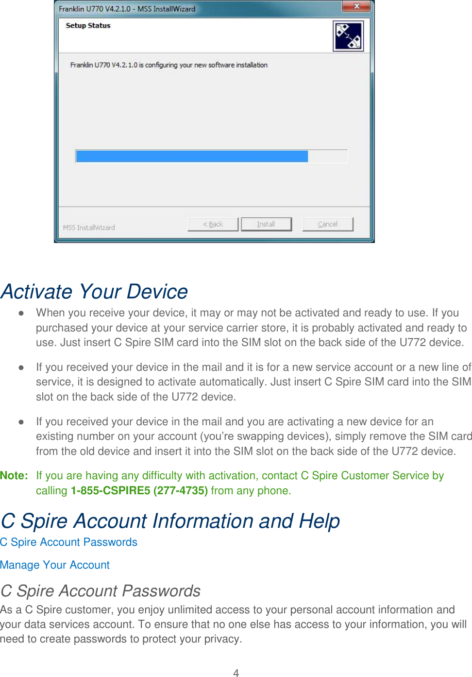 4    Activate Your Device ●  When you receive your device, it may or may not be activated and ready to use. If you purchased your device at your service carrier store, it is probably activated and ready to use. Just insert C Spire SIM card into the SIM slot on the back side of the U772 device. ●  If you received your device in the mail and it is for a new service account or a new line of service, it is designed to activate automatically. Just insert C Spire SIM card into the SIM slot on the back side of the U772 device. ●  If you received your device in the mail and you are activating a new device for an existing number on your account (you’re swapping devices), simply remove the SIM card from the old device and insert it into the SIM slot on the back side of the U772 device. Note:  If you are having any difficulty with activation, contact C Spire Customer Service by calling 1-855-CSPIRE5 (277-4735) from any phone. C Spire Account Information and Help C Spire Account Passwords Manage Your Account C Spire Account Passwords As a C Spire customer, you enjoy unlimited access to your personal account information and your data services account. To ensure that no one else has access to your information, you will need to create passwords to protect your privacy. 