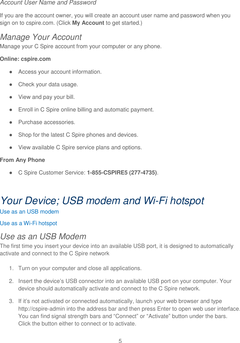 5  Account User Name and Password If you are the account owner, you will create an account user name and password when you sign on to cspire.com. (Click My Account to get started.)   Manage Your Account Manage your C Spire account from your computer or any phone. Online: cspire.com ●  Access your account information. ●  Check your data usage. ●  View and pay your bill. ●  Enroll in C Spire online billing and automatic payment. ●  Purchase accessories. ●  Shop for the latest C Spire phones and devices. ●  View available C Spire service plans and options. From Any Phone ●  C Spire Customer Service: 1-855-CSPIRE5 (277-4735).  Your Device; USB modem and Wi-Fi hotspot Use as an USB modem Use as a Wi-Fi hotspot Use as an USB Modem The first time you insert your device into an available USB port, it is designed to automatically activate and connect to the C Spire network  1.  Turn on your computer and close all applications. 2.  Insert the device’s USB connector into an available USB port on your computer. Your device should automatically activate and connect to the C Spire network. 3.  If it’s not activated or connected automatically, launch your web browser and type    http://cspire-admin into the address bar and then press Enter to open web user interface. You can find signal strength bars and “Connect” or “Activate” button under the bars. Click the button either to connect or to activate. 