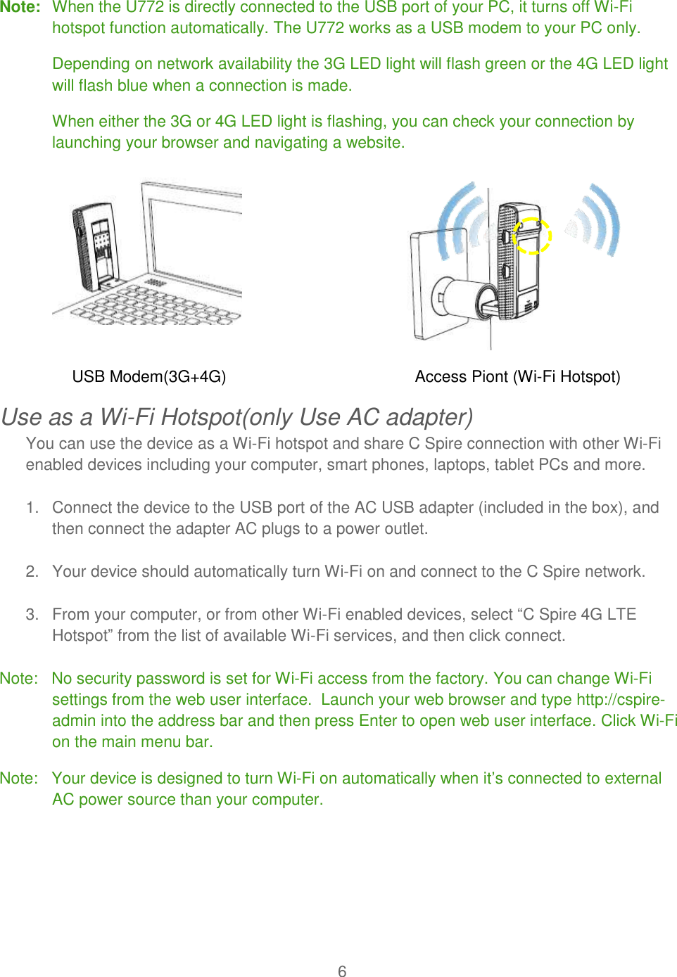 6  Note:  When the U772 is directly connected to the USB port of your PC, it turns off Wi-Fi hotspot function automatically. The U772 works as a USB modem to your PC only.  Depending on network availability the 3G LED light will flash green or the 4G LED light will flash blue when a connection is made. When either the 3G or 4G LED light is flashing, you can check your connection by launching your browser and navigating a website.  USB Modem(3G+4G)                                          Access Piont (Wi-Fi Hotspot) Use as a Wi-Fi Hotspot(only Use AC adapter) You can use the device as a Wi-Fi hotspot and share C Spire connection with other Wi-Fi enabled devices including your computer, smart phones, laptops, tablet PCs and more.   1.  Connect the device to the USB port of the AC USB adapter (included in the box), and then connect the adapter AC plugs to a power outlet.  2.  Your device should automatically turn Wi-Fi on and connect to the C Spire network.   3.  From your computer, or from other Wi-Fi enabled devices, select “C Spire 4G LTE Hotspot” from the list of available Wi-Fi services, and then click connect.    Note:   No security password is set for Wi-Fi access from the factory. You can change Wi-Fi settings from the web user interface.  Launch your web browser and type http://cspire-admin into the address bar and then press Enter to open web user interface. Click Wi-Fi on the main menu bar. Note:   Your device is designed to turn Wi-Fi on automatically when it’s connected to external AC power source than your computer.   