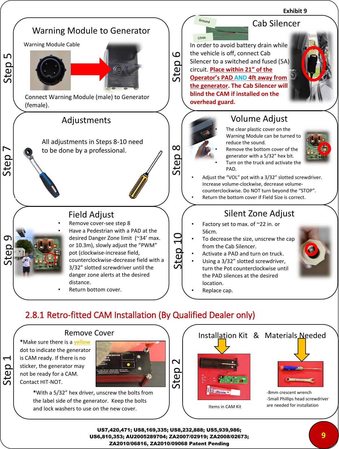     Exhibit 9  US7,420,471; US8,169,335; US8,232,888; US5,939,986; US6,810,353; AU2005289704; ZA2007/02919; ZA2008/02673; ZA2010/06816, ZA2010/09068 Patent Pending                     2.8.1 Retro-fitted CAM Installation (By Qualified Dealer only)        *With a 5/32&rdquo; hex driver, unscrew the bolts from the label side of the generator.  Keep the bolts and lock washers to use on the new cover.         Step 5 Warning Module to Generator  Connect Warning Module (male) to Generator (female). Warning Module Cable        Step 8 Volume Adjust &bull;The clear plastic cover on the Warning Module can be turned to reduce the sound. &bull;Remove the bottom cover of the generator with a 5/32&rdquo; hex bit. &bull;Turn on the truck and activate the PAD. &bull;Adjust the &ldquo;VOL&rdquo; pot with a 3/32&rdquo; slotted screwdriver.  Increase volume-clockwise, decrease volume- counterclockwise. Do NOT turn beyond the &ldquo;STOP&rdquo;. &bull;Return the bottom cover if Field Size is correct.        Step 10 Silent Zone Adjust &bull;Factory set to max. of ~22 in. or 56cm. &bull;To decrease the size, unscrew the cap from the Cab Silencer. &bull;Activate a PAD and turn on truck. &bull;Using a 3/32&rdquo; slotted screwdriver, turn the Pot counterclockwise until the PAD silences at the desired location. &bull;Replace cap. In order to avoid battery drain while the vehicle is off, connect Cab Silencer to a switched and fused (5A) circuit. Place within 21&rdquo; of the Operator&rsquo;s PAD AND 4ft away from the generator. The Cab Silencer will blind the CAM if installed on the overhead guard.          Step 6 Cab Silencer        Step 7 Adjustments All adjustments in Steps 8-10 need to be done by a professional.        Step 9 Field Adjust &bull;Remove cover-see step 8 &bull;Have a Pedestrian with a PAD at the desired Danger Zone limit  (~34&rsquo; max. or 10.3m), slowly adjust the &ldquo;PWM&rdquo; pot (clockwise-increase field, counterclockwise-decrease field with a 3/32&rdquo; slotted screwdriver until the danger zone alerts at the desired distance. &bull;Return bottom cover.        Step 1 Remove Cover *Make sure there is a yellow dot to indicate the generator is CAM ready. If there is no sticker, the generator may not be ready for a CAM. Contact HIT-NOT.         Step 2 Installation Kit   &amp;   Materials Needed -8mm crescent wrench -Small Phillips head screwdriver are needed for installation Items in CAM Kit 9 