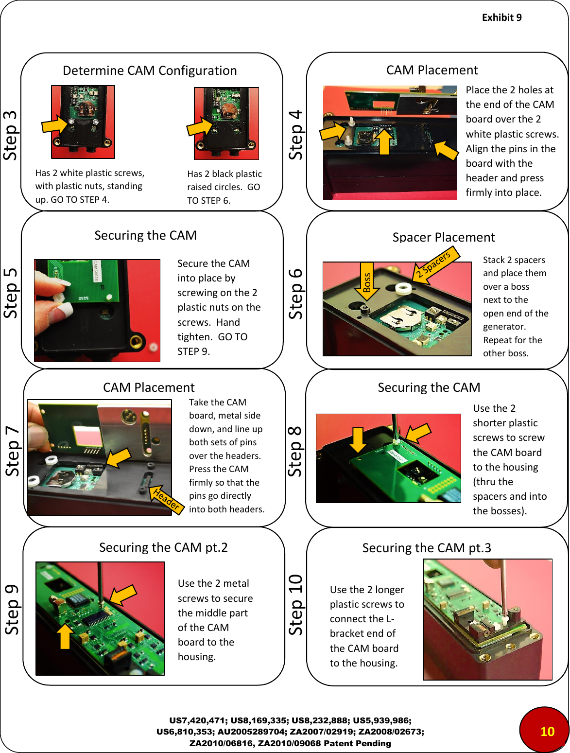     Exhibit 9  US7,420,471; US8,169,335; US8,232,888; US5,939,986; US6,810,353; AU2005289704; ZA2007/02919; ZA2008/02673; ZA2010/06816, ZA2010/09068 Patent Pending                              Step 3        Step 4        Step 5        Step 6        Step 7        Step 8        Step 9 Spacer Placement Stack 2 spacers and place them over a boss next to the open end of the generator. Repeat for the other boss.  Boss Take the CAM board, metal side down, and line up both sets of pins over the headers.  Press the CAM firmly so that the pins go directly into both headers.  CAM Placement Securing the CAM Use the 2 shorter plastic screws to screw the CAM board to the housing (thru the spacers and into the bosses). Securing the CAM pt.2 Use the 2 metal screws to secure the middle part of the CAM board to the housing. Securing the CAM pt.3 Use the 2 longer plastic screws to connect the L-bracket end of the CAM board to the housing.        Step 10 Determine CAM Configuration Has 2 white plastic screws, with plastic nuts, standing up. GO TO STEP 4. Has 2 black plastic raised circles.  GO TO STEP 6. CAM Placement Securing the CAM Place the 2 holes at the end of the CAM board over the 2 white plastic screws.  Align the pins in the board with the header and press firmly into place. Secure the CAM into place by screwing on the 2 plastic nuts on the screws.  Hand tighten.  GO TO STEP 9. 100 