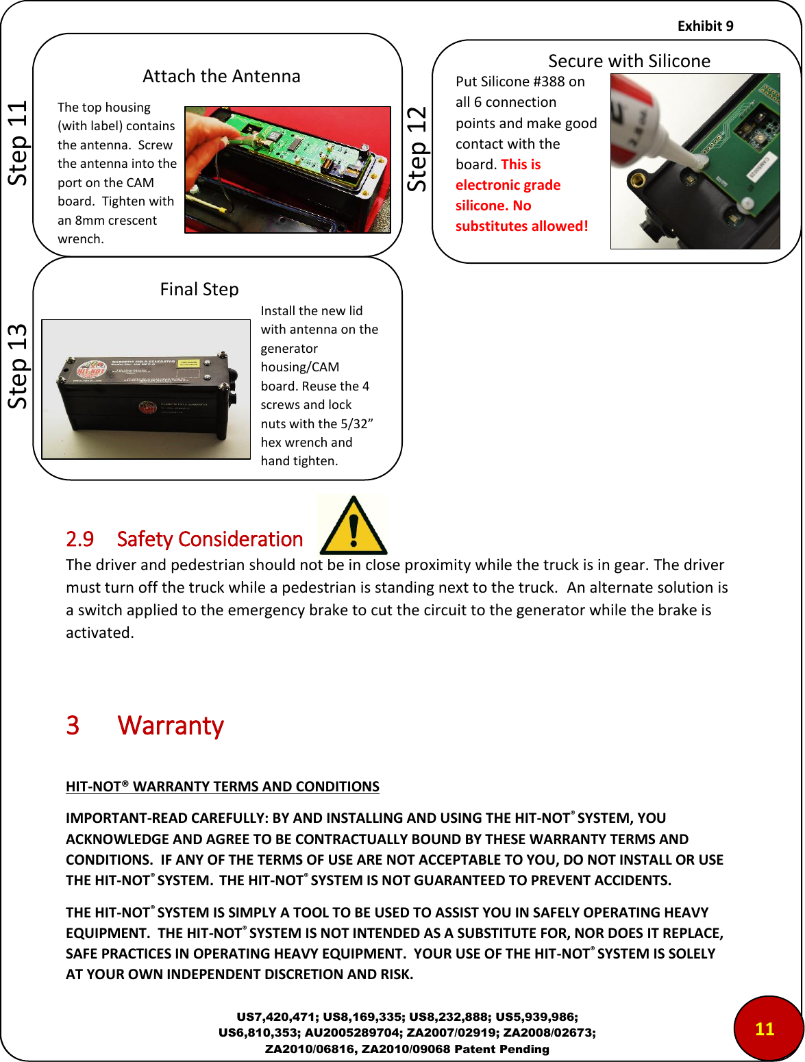     Exhibit 9  US7,420,471; US8,169,335; US8,232,888; US5,939,986; US6,810,353; AU2005289704; ZA2007/02919; ZA2008/02673; ZA2010/06816, ZA2010/09068 Patent Pending             2.9  Safety Consideration The driver and pedestrian should not be in close proximity while the truck is in gear. The driver must turn off the truck while a pedestrian is standing next to the truck.  An alternate solution is a switch applied to the emergency brake to cut the circuit to the generator while the brake is activated.    3  Warranty  HIT-NOT&reg; WARRANTY TERMS AND CONDITIONS IMPORTANT-READ CAREFULLY: BY AND INSTALLING AND USING THE HIT-NOT&reg; SYSTEM, YOU ACKNOWLEDGE AND AGREE TO BE CONTRACTUALLY BOUND BY THESE WARRANTY TERMS AND CONDITIONS.  IF ANY OF THE TERMS OF USE ARE NOT ACCEPTABLE TO YOU, DO NOT INSTALL OR USE THE HIT-NOT&reg; SYSTEM.  THE HIT-NOT&reg; SYSTEM IS NOT GUARANTEED TO PREVENT ACCIDENTS. THE HIT-NOT&reg; SYSTEM IS SIMPLY A TOOL TO BE USED TO ASSIST YOU IN SAFELY OPERATING HEAVY EQUIPMENT.  THE HIT-NOT&reg; SYSTEM IS NOT INTENDED AS A SUBSTITUTE FOR, NOR DOES IT REPLACE, SAFE PRACTICES IN OPERATING HEAVY EQUIPMENT.  YOUR USE OF THE HIT-NOT&reg; SYSTEM IS SOLELY AT YOUR OWN INDEPENDENT DISCRETION AND RISK.  Attach the Antenna The top housing (with label) contains the antenna.  Screw the antenna into the port on the CAM board.  Tighten with an 8mm crescent wrench. Final Step Install the new lid with antenna on the generator housing/CAM board. Reuse the 4 screws and lock nuts with the 5/32&rdquo; hex wrench and hand tighten. Put Silicone #388 on all 6 connection points and make good contact with the board. This is electronic grade silicone. No substitutes allowed! Secure with Silicone        Step 11        Step 12        Step 13 1100 