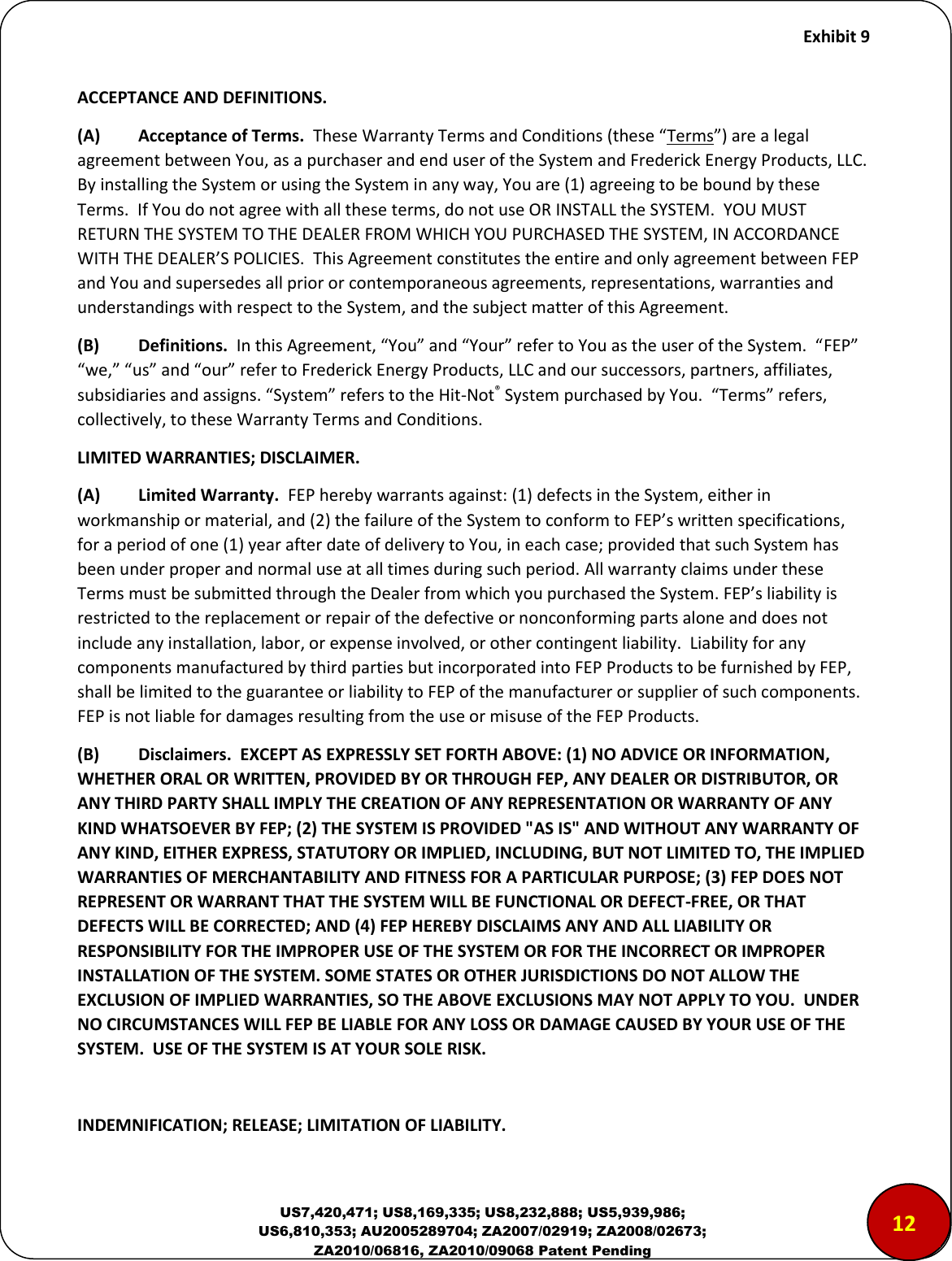     Exhibit 9  US7,420,471; US8,169,335; US8,232,888; US5,939,986; US6,810,353; AU2005289704; ZA2007/02919; ZA2008/02673; ZA2010/06816, ZA2010/09068 Patent Pending ACCEPTANCE AND DEFINITIONS.  (A)  Acceptance of Terms.  These Warranty Terms and Conditions (these &ldquo;Terms&rdquo;) are a legal agreement between You, as a purchaser and end user of the System and Frederick Energy Products, LLC.  By installing the System or using the System in any way, You are (1) agreeing to be bound by these Terms.  If You do not agree with all these terms, do not use OR INSTALL the SYSTEM.  YOU MUST RETURN THE SYSTEM TO THE DEALER FROM WHICH YOU PURCHASED THE SYSTEM, IN ACCORDANCE WITH THE DEALER&rsquo;S POLICIES.  This Agreement constitutes the entire and only agreement between FEP and You and supersedes all prior or contemporaneous agreements, representations, warranties and understandings with respect to the System, and the subject matter of this Agreement.  (B)   Definitions.  In this Agreement, &ldquo;You&rdquo; and &ldquo;Your&rdquo; refer to You as the user of the System.  &ldquo;FEP&rdquo; &ldquo;we,&rdquo; &ldquo;us&rdquo; and &ldquo;our&rdquo; refer to Frederick Energy Products, LLC and our successors, partners, affiliates, subsidiaries and assigns. &ldquo;System&rdquo; refers to the Hit-Not&reg; System purchased by You.  &ldquo;Terms&rdquo; refers, collectively, to these Warranty Terms and Conditions.    LIMITED WARRANTIES; DISCLAIMER.  (A)  Limited Warranty.  FEP hereby warrants against: (1) defects in the System, either in workmanship or material, and (2) the failure of the System to conform to FEP&rsquo;s written specifications, for a period of one (1) year after date of delivery to You, in each case; provided that such System has been under proper and normal use at all times during such period. All warranty claims under these Terms must be submitted through the Dealer from which you purchased the System. FEP&rsquo;s liability is restricted to the replacement or repair of the defective or nonconforming parts alone and does not include any installation, labor, or expense involved, or other contingent liability.  Liability for any components manufactured by third parties but incorporated into FEP Products to be furnished by FEP, shall be limited to the guarantee or liability to FEP of the manufacturer or supplier of such components.  FEP is not liable for damages resulting from the use or misuse of the FEP Products.  (B)  Disclaimers.  EXCEPT AS EXPRESSLY SET FORTH ABOVE: (1) NO ADVICE OR INFORMATION, WHETHER ORAL OR WRITTEN, PROVIDED BY OR THROUGH FEP, ANY DEALER OR DISTRIBUTOR, OR ANY THIRD PARTY SHALL IMPLY THE CREATION OF ANY REPRESENTATION OR WARRANTY OF ANY KIND WHATSOEVER BY FEP; (2) THE SYSTEM IS PROVIDED "AS IS" AND WITHOUT ANY WARRANTY OF ANY KIND, EITHER EXPRESS, STATUTORY OR IMPLIED, INCLUDING, BUT NOT LIMITED TO, THE IMPLIED WARRANTIES OF MERCHANTABILITY AND FITNESS FOR A PARTICULAR PURPOSE; (3) FEP DOES NOT REPRESENT OR WARRANT THAT THE SYSTEM WILL BE FUNCTIONAL OR DEFECT-FREE, OR THAT DEFECTS WILL BE CORRECTED; AND (4) FEP HEREBY DISCLAIMS ANY AND ALL LIABILITY OR RESPONSIBILITY FOR THE IMPROPER USE OF THE SYSTEM OR FOR THE INCORRECT OR IMPROPER INSTALLATION OF THE SYSTEM. SOME STATES OR OTHER JURISDICTIONS DO NOT ALLOW THE EXCLUSION OF IMPLIED WARRANTIES, SO THE ABOVE EXCLUSIONS MAY NOT APPLY TO YOU.  UNDER NO CIRCUMSTANCES WILL FEP BE LIABLE FOR ANY LOSS OR DAMAGE CAUSED BY YOUR USE OF THE SYSTEM.  USE OF THE SYSTEM IS AT YOUR SOLE RISK.    INDEMNIFICATION; RELEASE; LIMITATION OF LIABILITY.  1212
