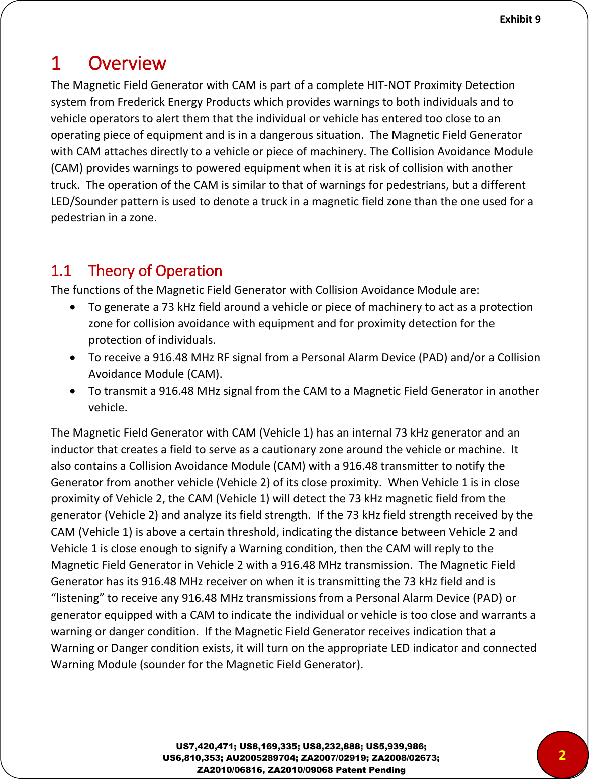     Exhibit 9  US7,420,471; US8,169,335; US8,232,888; US5,939,986; US6,810,353; AU2005289704; ZA2007/02919; ZA2008/02673; ZA2010/06816, ZA2010/09068 Patent Pending 1 Overview The Magnetic Field Generator with CAM is part of a complete HIT-NOT Proximity Detection system from Frederick Energy Products which provides warnings to both individuals and to vehicle operators to alert them that the individual or vehicle has entered too close to an operating piece of equipment and is in a dangerous situation.  The Magnetic Field Generator with CAM attaches directly to a vehicle or piece of machinery. The Collision Avoidance Module (CAM) provides warnings to powered equipment when it is at risk of collision with another truck.  The operation of the CAM is similar to that of warnings for pedestrians, but a different LED/Sounder pattern is used to denote a truck in a magnetic field zone than the one used for a pedestrian in a zone.  1.1  Theory of Operation The functions of the Magnetic Field Generator with Collision Avoidance Module are:  To generate a 73 kHz field around a vehicle or piece of machinery to act as a protection zone for collision avoidance with equipment and for proximity detection for the protection of individuals.  To receive a 916.48 MHz RF signal from a Personal Alarm Device (PAD) and/or a Collision Avoidance Module (CAM).  To transmit a 916.48 MHz signal from the CAM to a Magnetic Field Generator in another vehicle. The Magnetic Field Generator with CAM (Vehicle 1) has an internal 73 kHz generator and an inductor that creates a field to serve as a cautionary zone around the vehicle or machine.  It also contains a Collision Avoidance Module (CAM) with a 916.48 transmitter to notify the Generator from another vehicle (Vehicle 2) of its close proximity.  When Vehicle 1 is in close proximity of Vehicle 2, the CAM (Vehicle 1) will detect the 73 kHz magnetic field from the generator (Vehicle 2) and analyze its field strength.  If the 73 kHz field strength received by the CAM (Vehicle 1) is above a certain threshold, indicating the distance between Vehicle 2 and Vehicle 1 is close enough to signify a Warning condition, then the CAM will reply to the Magnetic Field Generator in Vehicle 2 with a 916.48 MHz transmission.  The Magnetic Field Generator has its 916.48 MHz receiver on when it is transmitting the 73 kHz field and is &ldquo;listening&rdquo; to receive any 916.48 MHz transmissions from a Personal Alarm Device (PAD) or generator equipped with a CAM to indicate the individual or vehicle is too close and warrants a warning or danger condition.  If the Magnetic Field Generator receives indication that a Warning or Danger condition exists, it will turn on the appropriate LED indicator and connected Warning Module (sounder for the Magnetic Field Generator).   2 