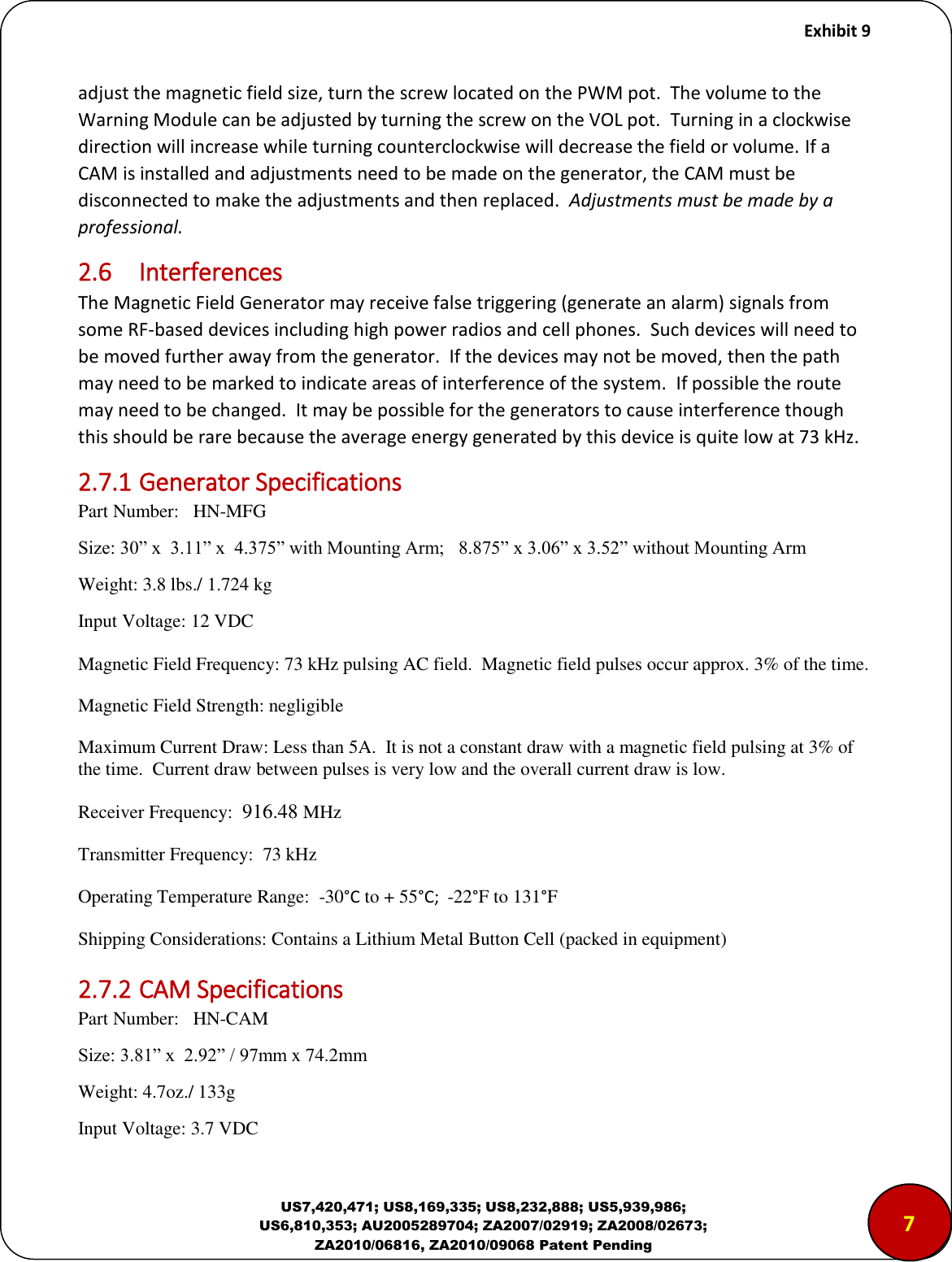     Exhibit 9  US7,420,471; US8,169,335; US8,232,888; US5,939,986; US6,810,353; AU2005289704; ZA2007/02919; ZA2008/02673; ZA2010/06816, ZA2010/09068 Patent Pending adjust the magnetic field size, turn the screw located on the PWM pot.  The volume to the Warning Module can be adjusted by turning the screw on the VOL pot.  Turning in a clockwise direction will increase while turning counterclockwise will decrease the field or volume. If a CAM is installed and adjustments need to be made on the generator, the CAM must be disconnected to make the adjustments and then replaced.  Adjustments must be made by a professional. 2.6  Interferences The Magnetic Field Generator may receive false triggering (generate an alarm) signals from some RF-based devices including high power radios and cell phones.  Such devices will need to be moved further away from the generator.  If the devices may not be moved, then the path may need to be marked to indicate areas of interference of the system.  If possible the route may need to be changed.  It may be possible for the generators to cause interference though this should be rare because the average energy generated by this device is quite low at 73 kHz. 2.7.1 Generator Specifications Part Number:   HN-MFG Size: 30&rdquo; x  3.11&rdquo; x  4.375&rdquo; with Mounting Arm;   8.875&rdquo; x 3.06&rdquo; x 3.52&rdquo; without Mounting Arm Weight: 3.8 lbs./ 1.724 kg Input Voltage: 12 VDC   Magnetic Field Frequency: 73 kHz pulsing AC field.  Magnetic field pulses occur approx. 3% of the time. Magnetic Field Strength: negligible Maximum Current Draw: Less than 5A.  It is not a constant draw with a magnetic field pulsing at 3% of the time.  Current draw between pulses is very low and the overall current draw is low. Receiver Frequency:  916.48 MHz  Transmitter Frequency:  73 kHz Operating Temperature Range:  -30&deg;C to + 55&deg;C;  -22&deg;F to 131&deg;F Shipping Considerations: Contains a Lithium Metal Button Cell (packed in equipment) 2.7.2 CAM Specifications Part Number:   HN-CAM Size: 3.81&rdquo; x  2.92&rdquo; / 97mm x 74.2mm Weight: 4.7oz./ 133g Input Voltage: 3.7 VDC   7 
