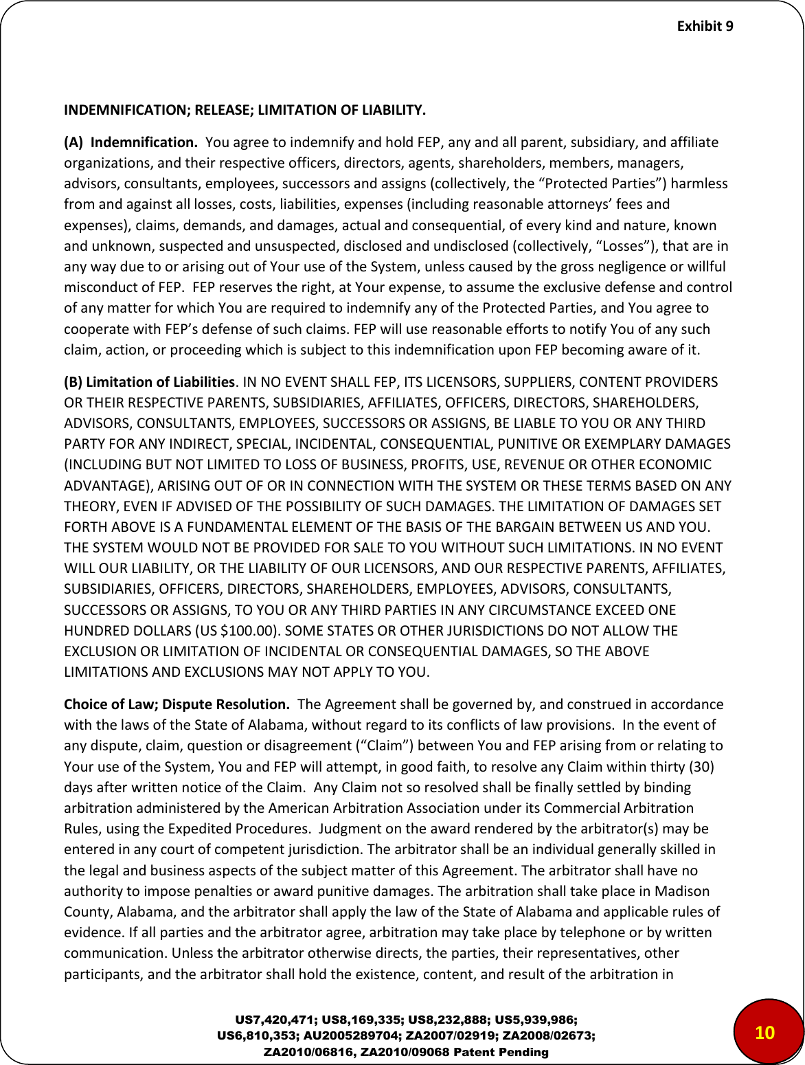     Exhibit 9  US7,420,471; US8,169,335; US8,232,888; US5,939,986; US6,810,353; AU2005289704; ZA2007/02919; ZA2008/02673; ZA2010/06816, ZA2010/09068 Patent Pending   INDEMNIFICATION; RELEASE; LIMITATION OF LIABILITY. (A)  Indemnification.  You agree to indemnify and hold FEP, any and all parent, subsidiary, and affiliate organizations, and their respective officers, directors, agents, shareholders, members, managers, adisos, osultats, eploees, suessos ad assigs olletiel, the Poteted Paties haless fo ad agaist all losses, osts, liailities, epeses iludig easoale attoes&rsquo; fees ad expenses), claims, demands, and damages, actual and consequential, of every kind and nature, known ad uko, suspeted ad ususpeted, dislosed ad udislosed olletiel, Losses, that ae i any way due to or arising out of Your use of the System, unless caused by the gross negligence or willful misconduct of FEP.  FEP reserves the right, at Your expense, to assume the exclusive defense and control of any matter for which You are required to indemnify any of the Protected Parties, and You agree to cooperate with FEP&rsquo;s defese of suh lais. FEP ill use easoale effots to otif You of a suh claim, action, or proceeding which is subject to this indemnification upon FEP becoming aware of it.   (B) Limitation of Liabilities. IN NO EVENT SHALL FEP, ITS LICENSORS, SUPPLIERS, CONTENT PROVIDERS OR THEIR RESPECTIVE PARENTS, SUBSIDIARIES, AFFILIATES, OFFICERS, DIRECTORS, SHAREHOLDERS, ADVISORS, CONSULTANTS, EMPLOYEES, SUCCESSORS OR ASSIGNS, BE LIABLE TO YOU OR ANY THIRD PARTY FOR ANY INDIRECT, SPECIAL, INCIDENTAL, CONSEQUENTIAL, PUNITIVE OR EXEMPLARY DAMAGES (INCLUDING BUT NOT LIMITED TO LOSS OF BUSINESS, PROFITS, USE, REVENUE OR OTHER ECONOMIC ADVANTAGE), ARISING OUT OF OR IN CONNECTION WITH THE SYSTEM OR THESE TERMS BASED ON ANY THEORY, EVEN IF ADVISED OF THE POSSIBILITY OF SUCH DAMAGES. THE LIMITATION OF DAMAGES SET FORTH ABOVE IS A FUNDAMENTAL ELEMENT OF THE BASIS OF THE BARGAIN BETWEEN US AND YOU. THE SYSTEM WOULD NOT BE PROVIDED FOR SALE TO YOU WITHOUT SUCH LIMITATIONS. IN NO EVENT WILL OUR LIABILITY, OR THE LIABILITY OF OUR LICENSORS, AND OUR RESPECTIVE PARENTS, AFFILIATES, SUBSIDIARIES, OFFICERS, DIRECTORS, SHAREHOLDERS, EMPLOYEES, ADVISORS, CONSULTANTS, SUCCESSORS OR ASSIGNS, TO YOU OR ANY THIRD PARTIES IN ANY CIRCUMSTANCE EXCEED ONE HUNDRED DOLLARS (US $100.00). SOME STATES OR OTHER JURISDICTIONS DO NOT ALLOW THE EXCLUSION OR LIMITATION OF INCIDENTAL OR CONSEQUENTIAL DAMAGES, SO THE ABOVE LIMITATIONS AND EXCLUSIONS MAY NOT APPLY TO YOU.  Choice of Law; Dispute Resolution.  The Agreement shall be governed by, and construed in accordance with the laws of the State of Alabama, without regard to its conflicts of law provisions.  In the event of a dispute, lai, uestio o disageeet Clai etee You ad FEP aisig fo o elatig to Your use of the System, You and FEP will attempt, in good faith, to resolve any Claim within thirty (30) days after written notice of the Claim.  Any Claim not so resolved shall be finally settled by binding arbitration administered by the American Arbitration Association under its Commercial Arbitration Rules, using the Expedited Procedures.  Judgment on the award rendered by the arbitrator(s) may be entered in any court of competent jurisdiction. The arbitrator shall be an individual generally skilled in the legal and business aspects of the subject matter of this Agreement. The arbitrator shall have no authority to impose penalties or award punitive damages. The arbitration shall take place in Madison County, Alabama, and the arbitrator shall apply the law of the State of Alabama and applicable rules of evidence. If all parties and the arbitrator agree, arbitration may take place by telephone or by written communication. Unless the arbitrator otherwise directs, the parties, their representatives, other participants, and the arbitrator shall hold the existence, content, and result of the arbitration in 1010