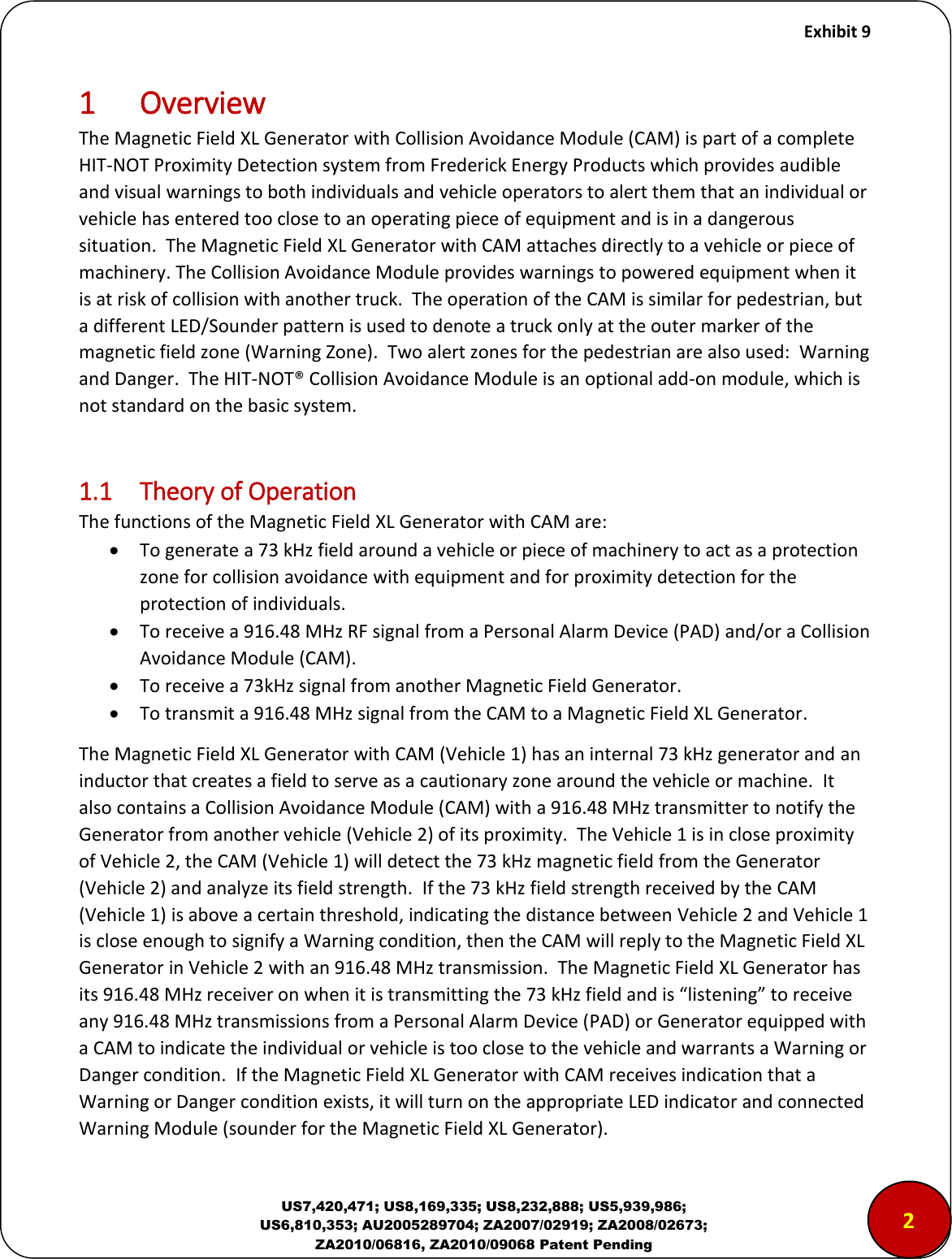     Exhibit 9  US7,420,471; US8,169,335; US8,232,888; US5,939,986; US6,810,353; AU2005289704; ZA2007/02919; ZA2008/02673; ZA2010/06816, ZA2010/09068 Patent Pending 1 Overview The Magnetic Field XL Generator with Collision Avoidance Module (CAM) is part of a complete HIT-NOT Proximity Detection system from Frederick Energy Products which provides audible and visual warnings to both individuals and vehicle operators to alert them that an individual or vehicle has entered too close to an operating piece of equipment and is in a dangerous situation.  The Magnetic Field XL Generator with CAM attaches directly to a vehicle or piece of machinery. The Collision Avoidance Module provides warnings to powered equipment when it is at risk of collision with another truck.  The operation of the CAM is similar for pedestrian, but a different LED/Sounder pattern is used to denote a truck only at the outer marker of the magnetic field zone (Warning Zone).  Two alert zones for the pedestrian are also used:  Warning and Danger.  The HIT-NOT&reg; Collision Avoidance Module is an optional add-on module, which is not standard on the basic system.    1.1  Theory of Operation The functions of the Magnetic Field XL Generator with CAM are:  To generate a 73 kHz field around a vehicle or piece of machinery to act as a protection zone for collision avoidance with equipment and for proximity detection for the protection of individuals.  To receive a 916.48 MHz RF signal from a Personal Alarm Device (PAD) and/or a Collision Avoidance Module (CAM).  To receive a 73kHz signal from another Magnetic Field Generator.  To transmit a 916.48 MHz signal from the CAM to a Magnetic Field XL Generator. The Magnetic Field XL Generator with CAM (Vehicle 1) has an internal 73 kHz generator and an inductor that creates a field to serve as a cautionary zone around the vehicle or machine.  It  also contains a Collision Avoidance Module (CAM) with a 916.48 MHz transmitter to notify the Generator from another vehicle (Vehicle 2) of its proximity.  The Vehicle 1 is in close proximity of Vehicle 2, the CAM (Vehicle 1) will detect the 73 kHz magnetic field from the Generator (Vehicle 2) and analyze its field strength.  If the 73 kHz field strength received by the CAM (Vehicle 1) is above a certain threshold, indicating the distance between Vehicle 2 and Vehicle 1 is close enough to signify a Warning condition, then the CAM will reply to the Magnetic Field XL Generator in Vehicle 2 with an 916.48 MHz transmission.  The Magnetic Field XL Generator has its 916.48 MHz eeie o he it is tasittig the  kHz field ad is listeig to eeie any 916.48 MHz transmissions from a Personal Alarm Device (PAD) or Generator equipped with a CAM to indicate the individual or vehicle is too close to the vehicle and warrants a Warning or Danger condition.  If the Magnetic Field XL Generator with CAM receives indication that a Warning or Danger condition exists, it will turn on the appropriate LED indicator and connected Warning Module (sounder for the Magnetic Field XL Generator). 2 