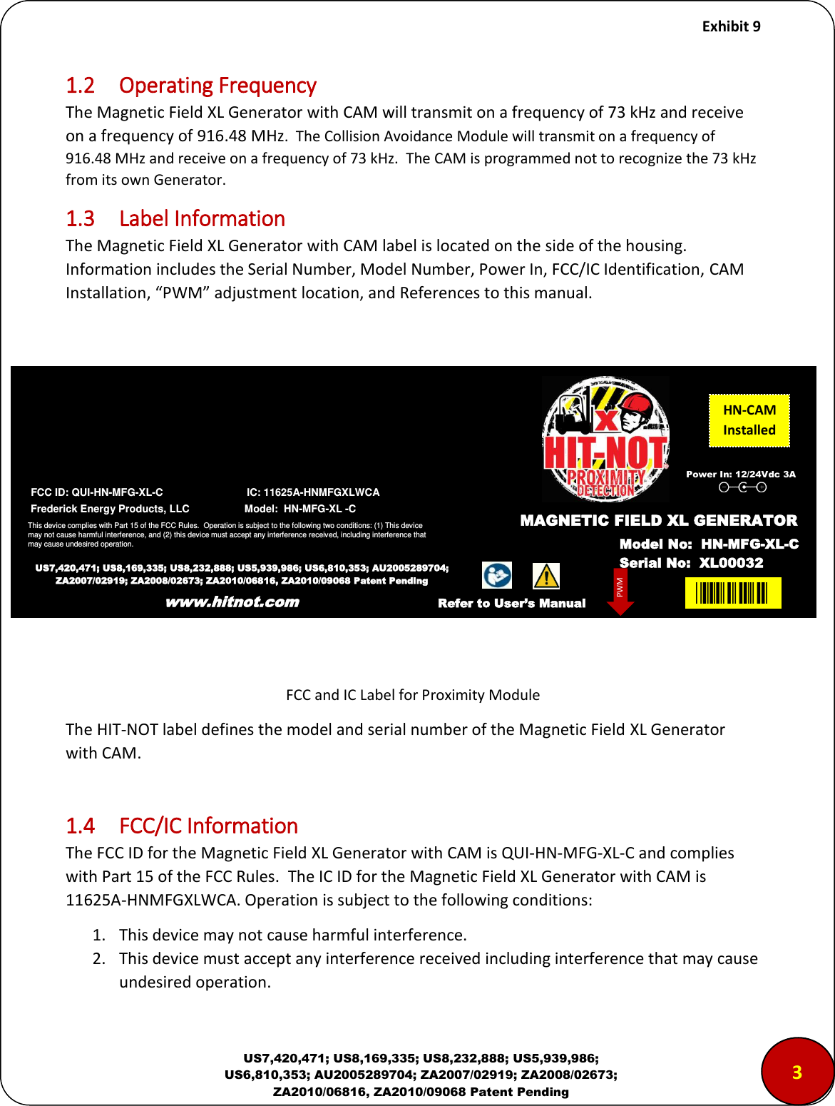     Exhibit 9  US7,420,471; US8,169,335; US8,232,888; US5,939,986; US6,810,353; AU2005289704; ZA2007/02919; ZA2008/02673; ZA2010/06816, ZA2010/09068 Patent Pending 1.2  Operating Frequency The Magnetic Field XL Generator with CAM will transmit on a frequency of 73 kHz and receive on a frequency of 916.48 MHz.  The Collision Avoidance Module will transmit on a frequency of 916.48 MHz and receive on a frequency of 73 kHz.  The CAM is programmed not to recognize the 73 kHz from its own Generator. 1.3  Label Information The Magnetic Field XL Generator with CAM label is located on the side of the housing.  Information includes the Serial Number, Model Number, Power In, FCC/IC Identification, CAM Installation, PWM adjustet loatio, ad References to this manual.            FCC and IC Label for Proximity Module The HIT-NOT label defines the model and serial number of the Magnetic Field XL Generator with CAM.   1.4  FCC/IC Information The FCC ID for the Magnetic Field XL Generator with CAM is QUI-HN-MFG-XL-C and complies with Part 15 of the FCC Rules.  The IC ID for the Magnetic Field XL Generator with CAM is 11625A-HNMFGXLWCA. Operation is subject to the following conditions: 1. This device may not cause harmful interference. 2. This device must accept any interference received including interference that may cause undesired operation. www.hitnot.com 3  FCC ID: QUI-HN-MFG-XL-C                             IC: 11625A-HNMFGXLWCA  Frederick Energy Products, LLC                   Model:  HN-MFG-XL -C                           This device complies with Part 15 of the FCC Rules.  Operation is subject to the following two conditions: (1) This device may not cause harmful interference, and (2) this device must accept any interference received, including interference that may cause undesired operation.   US7,420,471; US8,169,335; US8,232,888; US5,939,986; US6,810,353; AU2005289704; ZA2007/02919; ZA2008/02673; ZA2010/06816, ZA2010/09068 Patent Pending www.hitnot.com HN-CAM Installed XL00MAGNETIC FIELD XL GENERATOR Model No:  HN-MFG-XL-C Serial No:  XL00032 PWM Refer to User&rsquo;s Manual Power In: 12/24Vdc 3A 