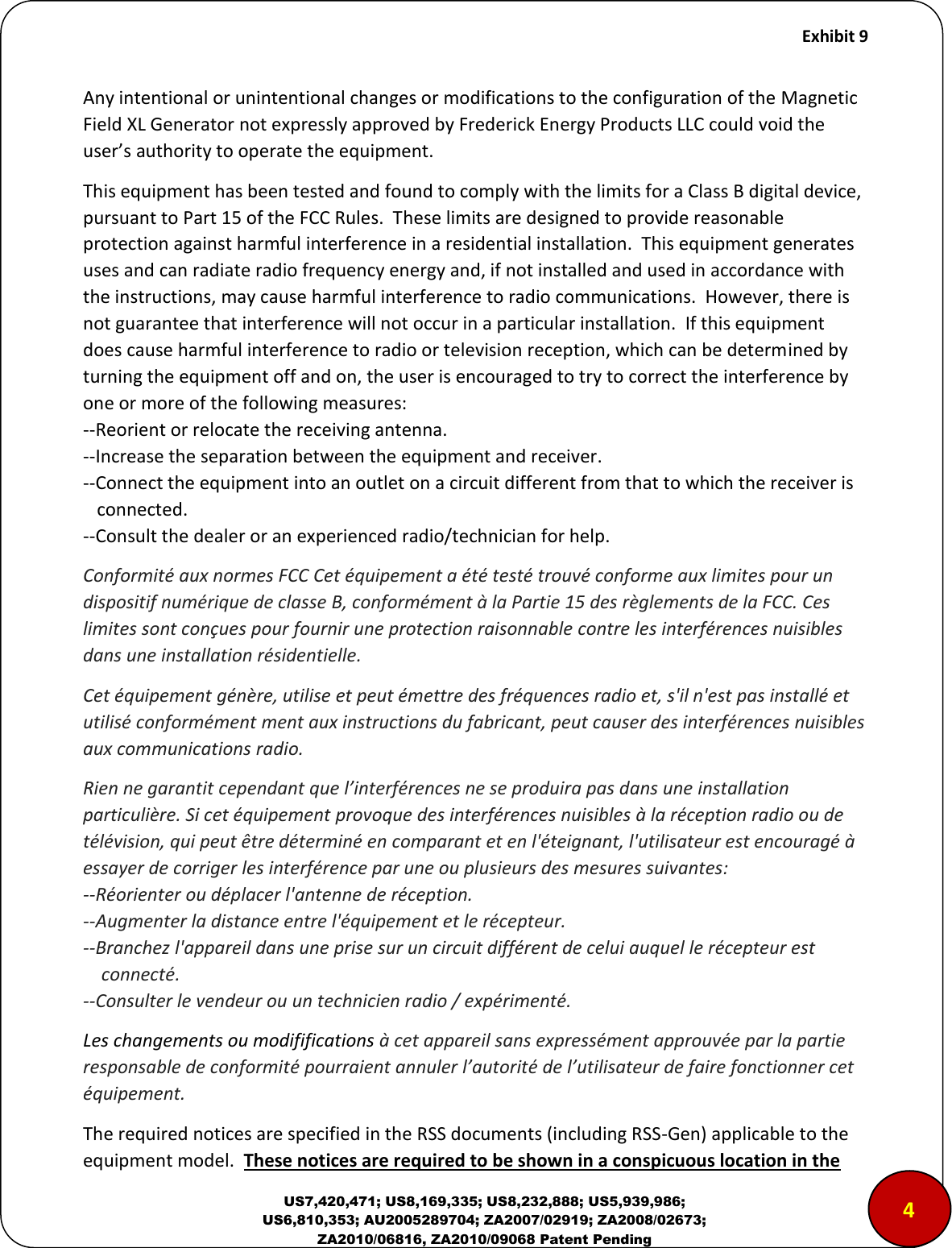     Exhibit 9  US7,420,471; US8,169,335; US8,232,888; US5,939,986; US6,810,353; AU2005289704; ZA2007/02919; ZA2008/02673; ZA2010/06816, ZA2010/09068 Patent Pending Any intentional or unintentional changes or modifications to the configuration of the Magnetic Field XL Generator not expressly approved by Frederick Energy Products LLC could void the use&rsquo;s authoit to opeate the euipet. This equipment has been tested and found to comply with the limits for a Class B digital device, pursuant to Part 15 of the FCC Rules.  These limits are designed to provide reasonable protection against harmful interference in a residential installation.  This equipment generates uses and can radiate radio frequency energy and, if not installed and used in accordance with the instructions, may cause harmful interference to radio communications.  However, there is not guarantee that interference will not occur in a particular installation.  If this equipment does cause harmful interference to radio or television reception, which can be determined by turning the equipment off and on, the user is encouraged to try to correct the interference by one or more of the following measures: --Reorient or relocate the receiving antenna. --Increase the separation between the equipment and receiver. --Connect the equipment into an outlet on a circuit different from that to which the receiver is    connected. --Consult the dealer or an experienced radio/technician for help. Conformit&eacute; aux normes FCC Cet &eacute;quipement a &eacute;t&eacute; test&eacute; trouv&eacute; conforme aux limites pour un dispositif num&eacute;rique de classe B, conform&eacute;ment &agrave; la Partie 15 des r&egrave;glements de la FCC. Ces limites sont con&ccedil;ues pour fournir une protection raisonnable contre les interf&eacute;rences nuisibles dans une installation r&eacute;sidentielle.  Cet &eacute;quipement g&eacute;n&egrave;re, utilise et peut &eacute;mettre des fr&eacute;quences radio et, s'il n'est pas install&eacute; et utilis&eacute; conform&eacute;ment ment aux instructions du fabricant, peut causer des interf&eacute;rences nuisibles aux communications radio.  Rien ne garantit cependant que l&rsquo;interf&eacute;rences ne se produira pas dans une installation particuli&egrave;re. Si cet &eacute;quipement provoque des interf&eacute;rences nuisibles &agrave; la r&eacute;ception radio ou de t&eacute;l&eacute;vision, qui peut &ecirc;tre d&eacute;termin&eacute; en comparant et en l'&eacute;teignant, l'utilisateur est encourag&eacute; &agrave; essayer de corriger les interf&eacute;rence par une ou plusieurs des mesures suivantes:  --R&eacute;orienter ou d&eacute;placer l'antenne de r&eacute;ception.  --Augmenter la distance entre l'&eacute;quipement et le r&eacute;cepteur.  --Branchez l'appareil dans une prise sur un circuit diff&eacute;rent de celui auquel le r&eacute;cepteur est      connect&eacute;.  --Consulter le vendeur ou un technicien radio / exp&eacute;riment&eacute;. Les changements ou modififications &agrave; cet appareil sans express&eacute;ment approuv&eacute;e par la partie responsable de conformit&eacute; pourraient annuler l&rsquo;autorit&eacute; de l&rsquo;utilisateur de faire fonctionner cet &eacute;quipement. The required notices are specified in the RSS documents (including RSS-Gen) applicable to the equipment model.  These notices are required to be shown in a conspicuous location in the 4 