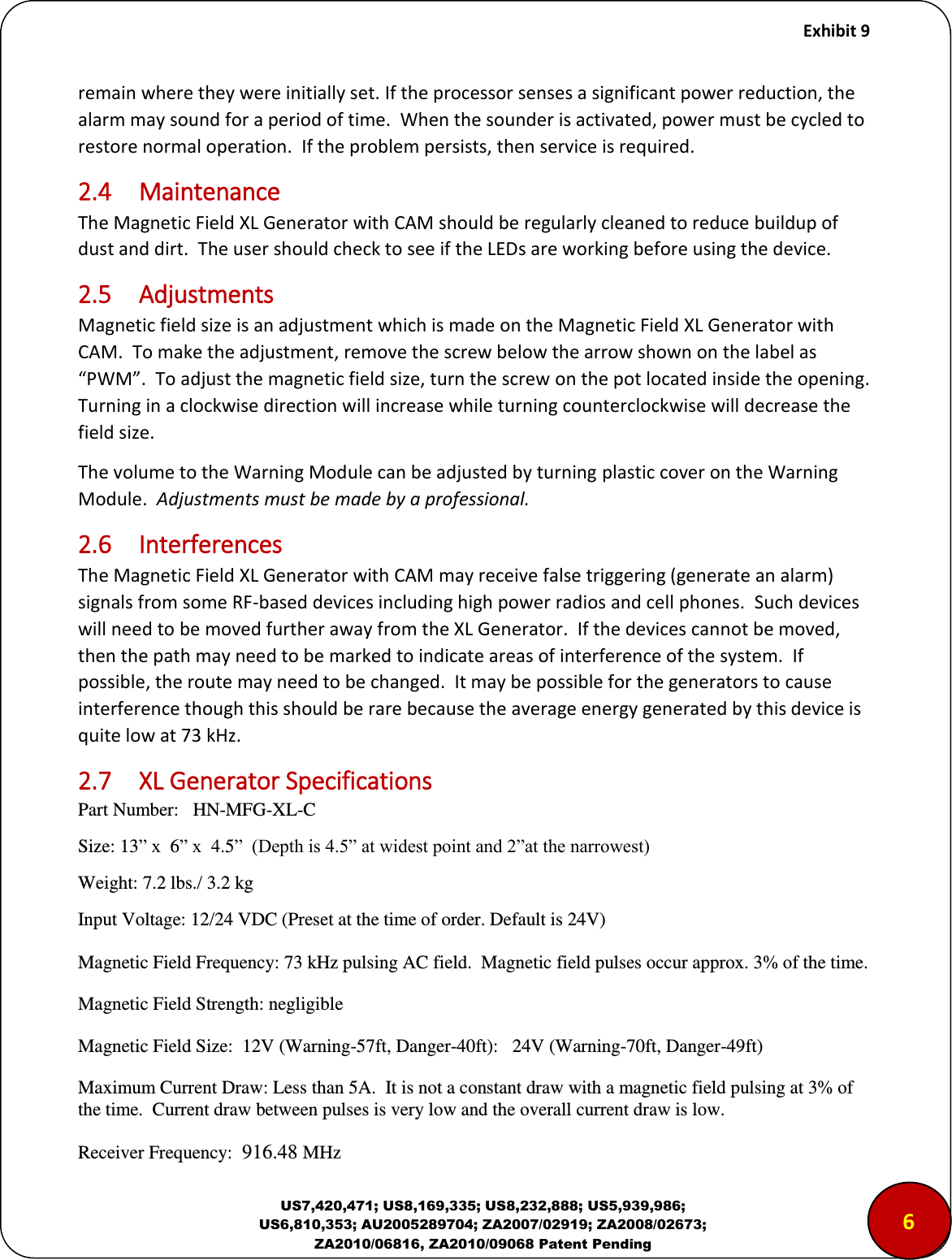     Exhibit 9  US7,420,471; US8,169,335; US8,232,888; US5,939,986; US6,810,353; AU2005289704; ZA2007/02919; ZA2008/02673; ZA2010/06816, ZA2010/09068 Patent Pending remain where they were initially set. If the processor senses a significant power reduction, the alarm may sound for a period of time.  When the sounder is activated, power must be cycled to restore normal operation.  If the problem persists, then service is required. 2.4  Maintenance The Magnetic Field XL Generator with CAM should be regularly cleaned to reduce buildup of dust and dirt.  The user should check to see if the LEDs are working before using the device. 2.5  Adjustments Magnetic field size is an adjustment which is made on the Magnetic Field XL Generator with CAM.  To make the adjustment, remove the screw below the arrow shown on the label as PWM.  To adjust the magnetic field size, turn the screw on the pot located inside the opening.  Turning in a clockwise direction will increase while turning counterclockwise will decrease the field size.   The volume to the Warning Module can be adjusted by turning plastic cover on the Warning Module.  Adjustments must be made by a professional. 2.6  Interferences The Magnetic Field XL Generator with CAM may receive false triggering (generate an alarm) signals from some RF-based devices including high power radios and cell phones.  Such devices will need to be moved further away from the XL Generator.  If the devices cannot be moved, then the path may need to be marked to indicate areas of interference of the system.  If possible, the route may need to be changed.  It may be possible for the generators to cause interference though this should be rare because the average energy generated by this device is quite low at 73 kHz. 2.7  XL Generator Specifications Part Number:   HN-MFG-XL-C Size: 13&rdquo; x  6&rdquo; x  4.5&rdquo;  (Depth is 4.5&rdquo; at widest point and 2&rdquo;at the narrowest) Weight: 7.2 lbs./ 3.2 kg Input Voltage: 12/24 VDC (Preset at the time of order. Default is 24V)   Magnetic Field Frequency: 73 kHz pulsing AC field.  Magnetic field pulses occur approx. 3% of the time. Magnetic Field Strength: negligible Magnetic Field Size:  12V (Warning-57ft, Danger-40ft):   24V (Warning-70ft, Danger-49ft) Maximum Current Draw: Less than 5A.  It is not a constant draw with a magnetic field pulsing at 3% of the time.  Current draw between pulses is very low and the overall current draw is low. Receiver Frequency:  916.48 MHz  65 