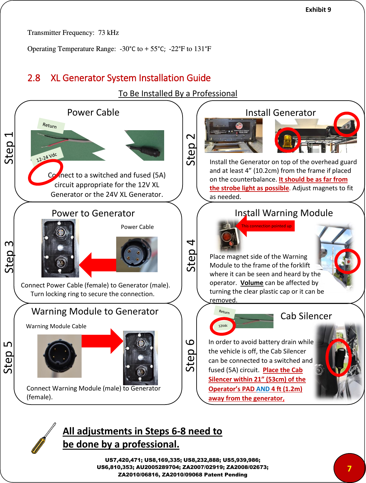     Exhibit 9  US7,420,471; US8,169,335; US8,232,888; US5,939,986; US6,810,353; AU2005289704; ZA2007/02919; ZA2008/02673; ZA2010/06816, ZA2010/09068 Patent Pending Transmitter Frequency:  73 kHz Operating Temperature Range:  -30&deg;C to + 55&deg;C;  -22&deg;F to 131&deg;F  2.8  XL Generator System Installation Guide                           To Be Installed By a Professional             &ldquo;tep  Poe Cale Coet to a sithed ad fused A iuit appopiate fo the V XL Geeato o the V XL Geeato.            &ldquo;tep  Istall Geeato Install the Generator on top of the overhead guard and at least 4 (10.2cm) from the frame if placed on the counterbalance. It should be as far from the strobe light as possible. Adjust magnets to fit as needed.           &ldquo;tep  Poe to Geeato Power Cable Connect Power Cable (female) to Generator (male).         Turn locking ring to secure the connection.      &ldquo;tep  Istall Waig Module This connection pointed up        &ldquo;tep  Waig Module to Geeato  Connect Warning Module (male) to Generator (female). Warning Module Cable 7        &ldquo;tep  Place magnet side of the Warning Module to the frame of the forklift where it can be seen and heard by the operator.  Volume can be affected by turning the clear plastic cap or it can be removed.   All adjustets i Steps -8 eed to e doe y a professioal. Ca &ldquo;ilee In order to avoid battery drain while the vehicle is off, the Cab Silencer can be connected to a switched and fused (5A) circuit.  Place the Cab Sileer withi &rdquo;  of the Operator&rsquo;s PAD AND 4 ft (1.2m) away from the generator, 