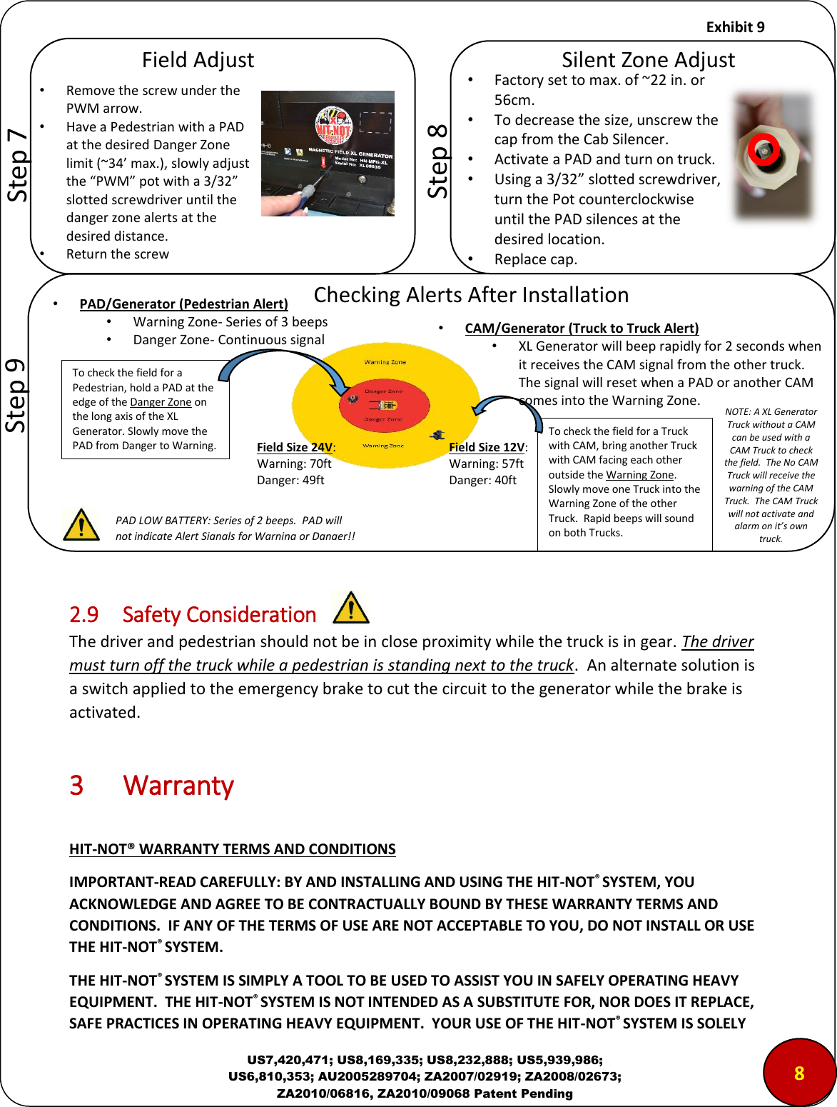     Exhibit 9  US7,420,471; US8,169,335; US8,232,888; US5,939,986; US6,810,353; AU2005289704; ZA2007/02919; ZA2008/02673; ZA2010/06816, ZA2010/09068 Patent Pending                 2.9  Safety Consideration The driver and pedestrian should not be in close proximity while the truck is in gear. The driver must turn off the truck while a pedestrian is standing next to the truck.  An alternate solution is a switch applied to the emergency brake to cut the circuit to the generator while the brake is activated.   3  Warranty  HIT-NOT&reg; WARRANTY TERMS AND CONDITIONS IMPORTANT-READ CAREFULLY: BY AND INSTALLING AND USING THE HIT-NOT&reg; SYSTEM, YOU ACKNOWLEDGE AND AGREE TO BE CONTRACTUALLY BOUND BY THESE WARRANTY TERMS AND CONDITIONS.  IF ANY OF THE TERMS OF USE ARE NOT ACCEPTABLE TO YOU, DO NOT INSTALL OR USE THE HIT-NOT&reg; SYSTEM. THE HIT-NOT&reg; SYSTEM IS SIMPLY A TOOL TO BE USED TO ASSIST YOU IN SAFELY OPERATING HEAVY EQUIPMENT.  THE HIT-NOT&reg; SYSTEM IS NOT INTENDED AS A SUBSTITUTE FOR, NOR DOES IT REPLACE, SAFE PRACTICES IN OPERATING HEAVY EQUIPMENT.  YOUR USE OF THE HIT-NOT&reg; SYSTEM IS SOLELY        &ldquo;tep  &ldquo;ilet )oe Adjust &bull;Factory set to max. of ~22 in. or 56cm. &bull;To decrease the size, unscrew the cap from the Cab Silencer. &bull;Activate a PAD and turn on truck. &bull;Using a 3/32 slotted screwdriver, turn the Pot counterclockwise until the PAD silences at the desired location. &bull;Replace cap. 8 Field Adjust &bull;Remove the screw under the PWM arrow. &bull;Have a Pedestrian with a PAD at the desired Danger Zone limit (~34&rsquo; max.), slowly adjust the PWM pot with a 3/32 slotted screwdriver until the danger zone alerts at the desired distance. &bull;Return the screw         &ldquo;tep  To check the field for a Pedestrian, hold a PAD at the edge of the Danger Zone on the long axis of the XL Generator. Slowly move the PAD from Danger to Warning.        &ldquo;tep  Chekig Alets Afte Istallatio AlField Size 24V: Warning: 70ft Danger: 49ft &bull;PAD/Generator (Pedestrian Alert)  &bull;Warning Zone- Series of 3 beeps &bull;Danger Zone- Continuous signal Field Size 12V: Warning: 57ft Danger: 40ft PAD LOW BATTERY: Series of 2 beeps.  PAD will not indicate Alert Signals for Warning or Danger!! &bull;CAM/Generator (Truck to Truck Alert)  &bull;XL Generator will beep rapidly for 2 seconds when it receives the CAM signal from the other truck.  The signal will reset when a PAD or another CAM comes into the Warning Zone. To check the field for a Truck with CAM, bring another Truck with CAM facing each other outside the Warning Zone.  Slowly move one Truck into the Warning Zone of the other Truck.  Rapid beeps will sound on both Trucks. NOTE: A XL Generator Truck without a CAM can be used with a CAM Truck to check the field.  The No CAM Truck will receive the warning of the CAM Truck.  The CAM Truck will not activate and alarm on it&rsquo;s own truck. 