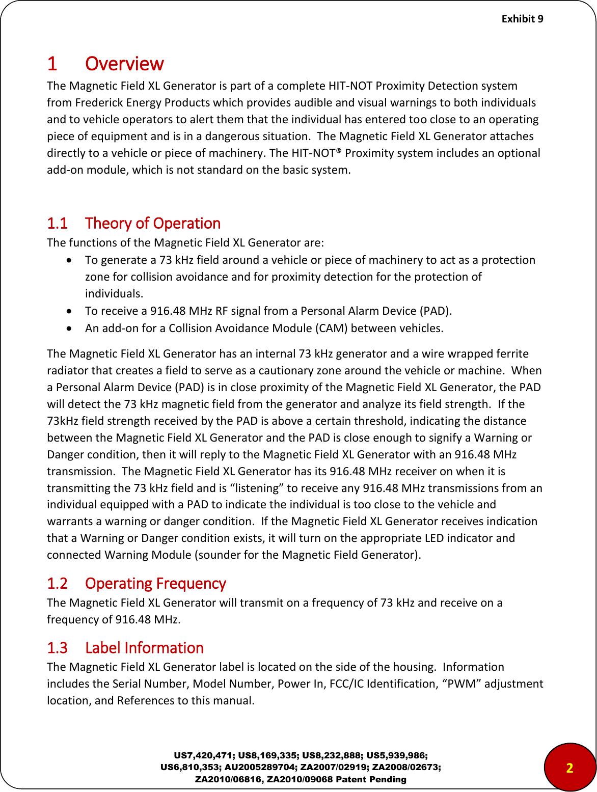     Exhibit 9  US7,420,471; US8,169,335; US8,232,888; US5,939,986; US6,810,353; AU2005289704; ZA2007/02919; ZA2008/02673; ZA2010/06816, ZA2010/09068 Patent Pending 1 Overview The Magnetic Field XL Generator is part of a complete HIT-NOT Proximity Detection system from Frederick Energy Products which provides audible and visual warnings to both individuals and to vehicle operators to alert them that the individual has entered too close to an operating piece of equipment and is in a dangerous situation.  The Magnetic Field XL Generator attaches directly to a vehicle or piece of machinery. The HIT-NOT&reg; Proximity system includes an optional add-on module, which is not standard on the basic system.    1.1  Theory of Operation The functions of the Magnetic Field XL Generator are:  To generate a 73 kHz field around a vehicle or piece of machinery to act as a protection zone for collision avoidance and for proximity detection for the protection of individuals.  To receive a 916.48 MHz RF signal from a Personal Alarm Device (PAD).  An add-on for a Collision Avoidance Module (CAM) between vehicles. The Magnetic Field XL Generator has an internal 73 kHz generator and a wire wrapped ferrite radiator that creates a field to serve as a cautionary zone around the vehicle or machine.  When a Personal Alarm Device (PAD) is in close proximity of the Magnetic Field XL Generator, the PAD will detect the 73 kHz magnetic field from the generator and analyze its field strength.  If the 73kHz field strength received by the PAD is above a certain threshold, indicating the distance between the Magnetic Field XL Generator and the PAD is close enough to signify a Warning or Danger condition, then it will reply to the Magnetic Field XL Generator with an 916.48 MHz transmission.  The Magnetic Field XL Generator has its 916.48 MHz receiver on when it is transmitting the 73 kHz field and is &ldquo;listening&rdquo; to receive any 916.48 MHz transmissions from an individual equipped with a PAD to indicate the individual is too close to the vehicle and warrants a warning or danger condition.  If the Magnetic Field XL Generator receives indication that a Warning or Danger condition exists, it will turn on the appropriate LED indicator and connected Warning Module (sounder for the Magnetic Field Generator). 1.2  Operating Frequency The Magnetic Field XL Generator will transmit on a frequency of 73 kHz and receive on a frequency of 916.48 MHz.   1.3  Label Information The Magnetic Field XL Generator label is located on the side of the housing.  Information includes the Serial Number, Model Number, Power In, FCC/IC Identification, &ldquo;PWM&rdquo; adjustment location, and References to this manual.  2 