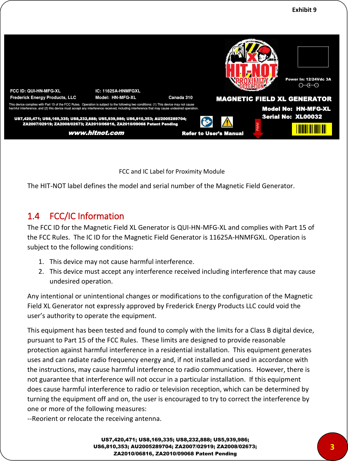     Exhibit 9  US7,420,471; US8,169,335; US8,232,888; US5,939,986; US6,810,353; AU2005289704; ZA2007/02919; ZA2008/02673; ZA2010/06816, ZA2010/09068 Patent Pending           FCC and IC Label for Proximity Module The HIT-NOT label defines the model and serial number of the Magnetic Field Generator.   1.4  FCC/IC Information The FCC ID for the Magnetic Field XL Generator is QUI-HN-MFG-XL and complies with Part 15 of the FCC Rules.  The IC ID for the Magnetic Field Generator is 11625A-HNMFGXL. Operation is subject to the following conditions: 1. This device may not cause harmful interference. 2. This device must accept any interference received including interference that may cause undesired operation. Any intentional or unintentional changes or modifications to the configuration of the Magnetic Field XL Generator not expressly approved by Frederick Energy Products LLC could void the user&rsquo;s authority to operate the equipment. This equipment has been tested and found to comply with the limits for a Class B digital device, pursuant to Part 15 of the FCC Rules.  These limits are designed to provide reasonable protection against harmful interference in a residential installation.  This equipment generates uses and can radiate radio frequency energy and, if not installed and used in accordance with the instructions, may cause harmful interference to radio communications.  However, there is not guarantee that interference will not occur in a particular installation.  If this equipment does cause harmful interference to radio or television reception, which can be determined by turning the equipment off and on, the user is encouraged to try to correct the interference by one or more of the following measures: --Reorient or relocate the receiving antenna. www.hitnot.com 3  FCC ID: QUI-HN-MFG-XL                             IC: 11625A-HNMFGXL  Frederick Energy Products, LLC                Model:  HN-MFG-XL                           Canada 310 This device complies with Part 15 of the FCC Rules.  Operation is subject to the following two conditions: (1) This device may not cause harmful interference, and (2) this device must accept any interference received, including interference that may cause undesired operation. US7,420,471; US8,169,335; US8,232,888; US5,939,986; US6,810,353; AU2005289704; ZA2007/02919; ZA2008/02673; ZA2010/06816, ZA2010/09068 Patent Pending www.hitnot.com XL00MAGNETIC FIELD XL GENERATOR Model No:  HN-MFG-XL Serial No:  XL00032 PWM Refer to User&rsquo;s Manual Power In: 12/24Vdc 3A 