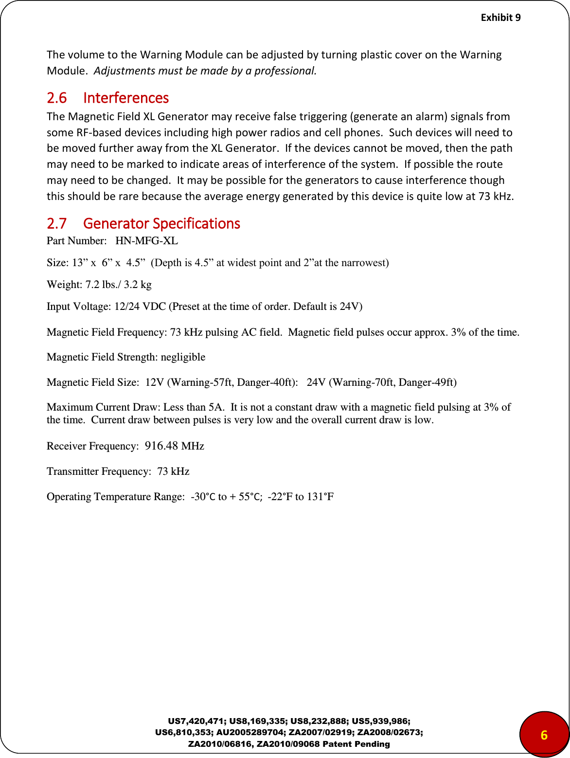     Exhibit 9  US7,420,471; US8,169,335; US8,232,888; US5,939,986; US6,810,353; AU2005289704; ZA2007/02919; ZA2008/02673; ZA2010/06816, ZA2010/09068 Patent Pending The volume to the Warning Module can be adjusted by turning plastic cover on the Warning Module.  Adjustments must be made by a professional. 2.6  Interferences The Magnetic Field XL Generator may receive false triggering (generate an alarm) signals from some RF-based devices including high power radios and cell phones.  Such devices will need to be moved further away from the XL Generator.  If the devices cannot be moved, then the path may need to be marked to indicate areas of interference of the system.  If possible the route may need to be changed.  It may be possible for the generators to cause interference though this should be rare because the average energy generated by this device is quite low at 73 kHz. 2.7  Generator Specifications Part Number:   HN-MFG-XL Size: 13&rdquo; x  6&rdquo; x  4.5&rdquo;  (Depth is 4.5&rdquo; at widest point and 2&rdquo;at the narrowest) Weight: 7.2 lbs./ 3.2 kg Input Voltage: 12/24 VDC (Preset at the time of order. Default is 24V)   Magnetic Field Frequency: 73 kHz pulsing AC field.  Magnetic field pulses occur approx. 3% of the time. Magnetic Field Strength: negligible Magnetic Field Size:  12V (Warning-57ft, Danger-40ft):   24V (Warning-70ft, Danger-49ft) Maximum Current Draw: Less than 5A.  It is not a constant draw with a magnetic field pulsing at 3% of the time.  Current draw between pulses is very low and the overall current draw is low. Receiver Frequency:  916.48 MHz  Transmitter Frequency:  73 kHz Operating Temperature Range:  -30&deg;C to + 55&deg;C;  -22&deg;F to 131&deg;F        65 
