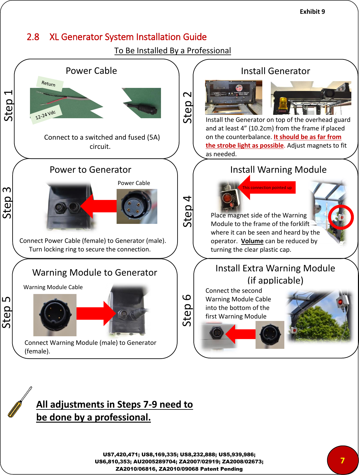     Exhibit 9  US7,420,471; US8,169,335; US8,232,888; US5,939,986; US6,810,353; AU2005289704; ZA2007/02919; ZA2008/02673; ZA2010/06816, ZA2010/09068 Patent Pending 2.8  XL Generator System Installation Guide                              To Be Installed By a Professional             Step 1 Power Cable Connect to a switched and fused (5A)               circuit.            Step 2 Install Generator Install the Generator on top of the overhead guard and at least 4&rdquo; (10.2cm) from the frame if placed on the counterbalance. It should be as far from the strobe light as possible. Adjust magnets to fit as needed.           Step 3 Power to Generator Power Cable Connect Power Cable (female) to Generator (male).         Turn locking ring to secure the connection.      Step 4 Install Warning Module This connection pointed up        Step 5 Warning Module to Generator  Connect Warning Module (male) to Generator (female). Warning Module Cable 7        Step 6 Install Extra Warning Module (if applicable) Place magnet side of the Warning Module to the frame of the forklift where it can be seen and heard by the operator.  Volume can be reduced by turning the clear plastic cap.   Connect the second Warning Module Cable into the bottom of the first Warning Module All adjustments in Steps 7-9 need to be done by a professional. 