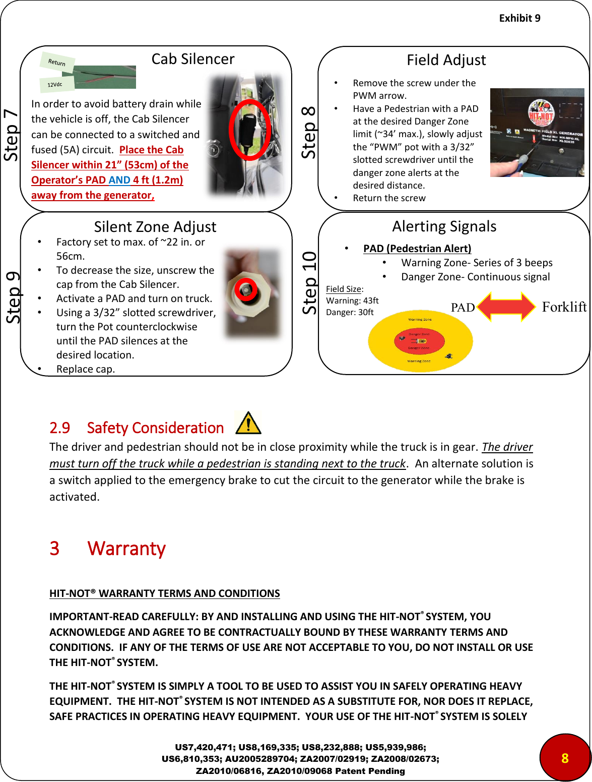     Exhibit 9  US7,420,471; US8,169,335; US8,232,888; US5,939,986; US6,810,353; AU2005289704; ZA2007/02919; ZA2008/02673; ZA2010/06816, ZA2010/09068 Patent Pending                2.9  Safety Consideration The driver and pedestrian should not be in close proximity while the truck is in gear. The driver must turn off the truck while a pedestrian is standing next to the truck.  An alternate solution is a switch applied to the emergency brake to cut the circuit to the generator while the brake is activated.   3  Warranty  HIT-NOT&reg; WARRANTY TERMS AND CONDITIONS IMPORTANT-READ CAREFULLY: BY AND INSTALLING AND USING THE HIT-NOT&reg; SYSTEM, YOU ACKNOWLEDGE AND AGREE TO BE CONTRACTUALLY BOUND BY THESE WARRANTY TERMS AND CONDITIONS.  IF ANY OF THE TERMS OF USE ARE NOT ACCEPTABLE TO YOU, DO NOT INSTALL OR USE THE HIT-NOT&reg; SYSTEM. THE HIT-NOT&reg; SYSTEM IS SIMPLY A TOOL TO BE USED TO ASSIST YOU IN SAFELY OPERATING HEAVY EQUIPMENT.  THE HIT-NOT&reg; SYSTEM IS NOT INTENDED AS A SUBSTITUTE FOR, NOR DOES IT REPLACE, SAFE PRACTICES IN OPERATING HEAVY EQUIPMENT.  YOUR USE OF THE HIT-NOT&reg; SYSTEM IS SOLELY        Step 8 Field Adjust &bull;Remove the screw under the PWM arrow. &bull;Have a Pedestrian with a PAD at the desired Danger Zone limit (~34&rsquo; max.), slowly adjust the &ldquo;PWM&rdquo; pot with a 3/32&rdquo; slotted screwdriver until the danger zone alerts at the desired distance. &bull;Return the screw        Step 9 Silent Zone Adjust &bull;Factory set to max. of ~22 in. or 56cm. &bull;To decrease the size, unscrew the cap from the Cab Silencer. &bull;Activate a PAD and turn on truck. &bull;Using a 3/32&rdquo; slotted screwdriver, turn the Pot counterclockwise until the PAD silences at the desired location. &bull;Replace cap. 8         Step 7 Cab Silencer        Step 10 Alerting Signals In order to avoid battery drain while the vehicle is off, the Cab Silencer can be connected to a switched and fused (5A) circuit.  Place the Cab Silencer within 21&rdquo; (53cm) of the Operator&rsquo;s PAD AND 4 ft (1.2m) away from the generator, PAD Forklift Field Size: Warning: 43ft Danger: 30ft &bull; PAD (Pedestrian Alert)  &bull; Warning Zone- Series of 3 beeps &bull; Danger Zone- Continuous signal 