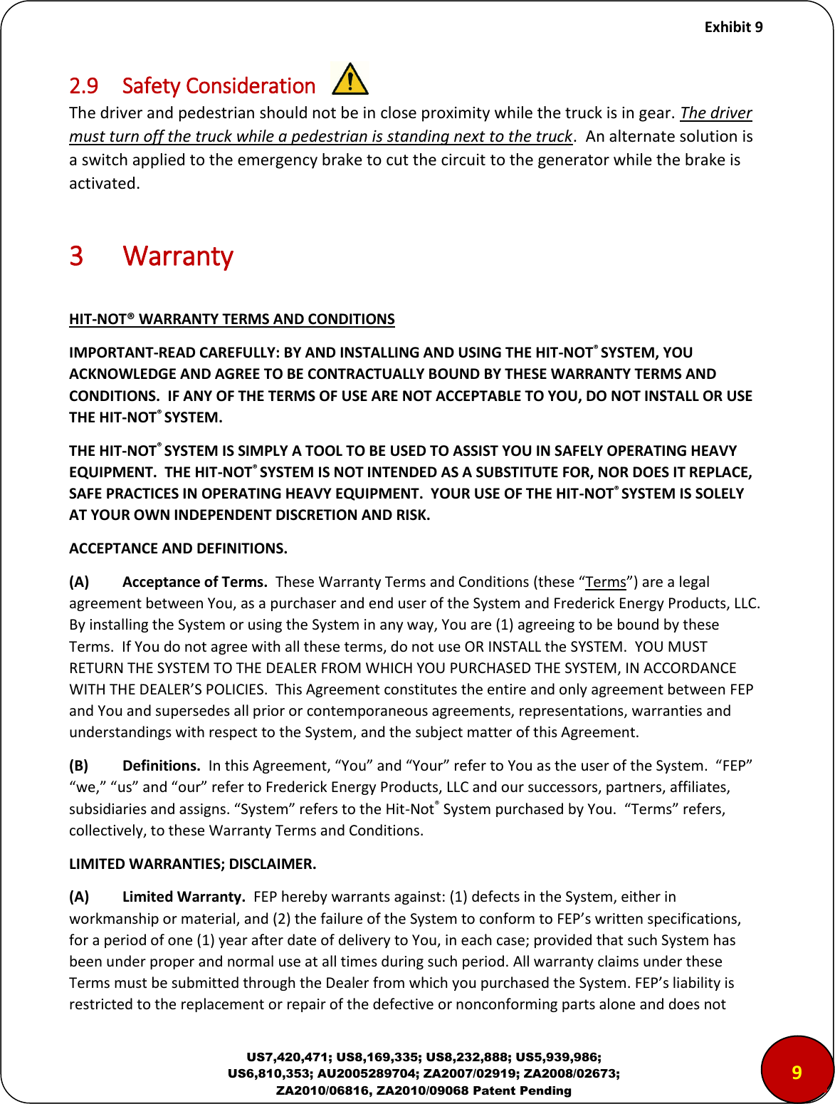     Exhibit 9  US7,420,471; US8,169,335; US8,232,888; US5,939,986; US6,810,353; AU2005289704; ZA2007/02919; ZA2008/02673; ZA2010/06816, ZA2010/09068 Patent Pending 2.9  Safety Consideration The driver and pedestrian should not be in close proximity while the truck is in gear. The driver must turn off the truck while a pedestrian is standing next to the truck.  An alternate solution is a switch applied to the emergency brake to cut the circuit to the generator while the brake is activated.   3  Warranty  HIT-NOT&reg; WARRANTY TERMS AND CONDITIONS IMPORTANT-READ CAREFULLY: BY AND INSTALLING AND USING THE HIT-NOT&reg; SYSTEM, YOU ACKNOWLEDGE AND AGREE TO BE CONTRACTUALLY BOUND BY THESE WARRANTY TERMS AND CONDITIONS.  IF ANY OF THE TERMS OF USE ARE NOT ACCEPTABLE TO YOU, DO NOT INSTALL OR USE THE HIT-NOT&reg; SYSTEM. THE HIT-NOT&reg; SYSTEM IS SIMPLY A TOOL TO BE USED TO ASSIST YOU IN SAFELY OPERATING HEAVY EQUIPMENT.  THE HIT-NOT&reg; SYSTEM IS NOT INTENDED AS A SUBSTITUTE FOR, NOR DOES IT REPLACE, SAFE PRACTICES IN OPERATING HEAVY EQUIPMENT.  YOUR USE OF THE HIT-NOT&reg; SYSTEM IS SOLELY AT YOUR OWN INDEPENDENT DISCRETION AND RISK.  ACCEPTANCE AND DEFINITIONS.  (A)  Acceptance of Terms.  These Warranty Terms and Conditions these Terms ae a legal agreement between You, as a purchaser and end user of the System and Frederick Energy Products, LLC.  By installing the System or using the System in any way, You are (1) agreeing to be bound by these Terms.  If You do not agree with all these terms, do not use OR INSTALL the SYSTEM.  YOU MUST RETURN THE SYSTEM TO THE DEALER FROM WHICH YOU PURCHASED THE SYSTEM, IN ACCORDANCE WITH THE DEALER&rsquo;&ldquo; POLICIE&ldquo;.  This Ageeet ostitutes the etie ad oly ageeet etee FEP and You and supersedes all prior or contemporaneous agreements, representations, warranties and understandings with respect to the System, and the subject matter of this Agreement.  (B)   Definitions.  I this Ageeet, You ad You efe to You as the use of the &ldquo;yste.  FEP e, us ad ou efe to Fedeik Eegy Poduts, LLC ad ou suessos, pates, affiliates, susidiaies ad assigs. &ldquo;yste efes to the Hit-Not&reg; &ldquo;yste puhased y You.  Tes efes, collectively, to these Warranty Terms and Conditions.    LIMITED WARRANTIES; DISCLAIMER.  (A)  Limited Warranty.  FEP hereby warrants against: (1) defects in the System, either in workmanship or material, ad  the failue of the &ldquo;yste to ofo to FEP&rsquo;s itte speifications, for a period of one (1) year after date of delivery to You, in each case; provided that such System has been under proper and normal use at all times during such period. All warranty claims under these Terms must be submitted through the Dealer from whih you puhased the &ldquo;yste. FEP&rsquo;s liaility is restricted to the replacement or repair of the defective or nonconforming parts alone and does not 9 