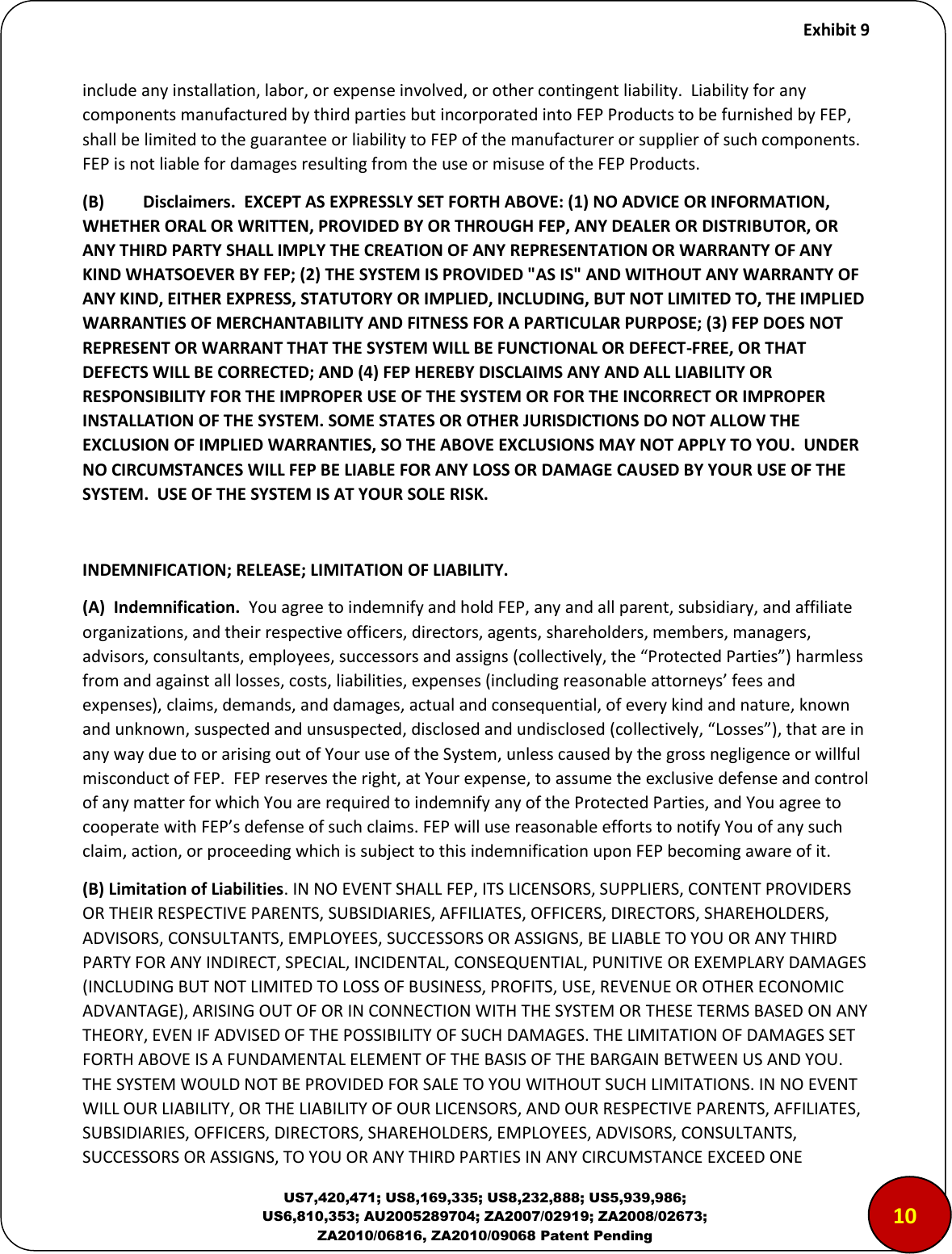     Exhibit 9  US7,420,471; US8,169,335; US8,232,888; US5,939,986; US6,810,353; AU2005289704; ZA2007/02919; ZA2008/02673; ZA2010/06816, ZA2010/09068 Patent Pending include any installation, labor, or expense involved, or other contingent liability.  Liability for any components manufactured by third parties but incorporated into FEP Products to be furnished by FEP, shall be limited to the guarantee or liability to FEP of the manufacturer or supplier of such components.  FEP is not liable for damages resulting from the use or misuse of the FEP Products.  (B)  Disclaimers.  EXCEPT AS EXPRESSLY SET FORTH ABOVE: (1) NO ADVICE OR INFORMATION, WHETHER ORAL OR WRITTEN, PROVIDED BY OR THROUGH FEP, ANY DEALER OR DISTRIBUTOR, OR ANY THIRD PARTY SHALL IMPLY THE CREATION OF ANY REPRESENTATION OR WARRANTY OF ANY KIND WHATSOEVER BY FEP; (2) THE SYSTEM IS PROVIDED "AS IS" AND WITHOUT ANY WARRANTY OF ANY KIND, EITHER EXPRESS, STATUTORY OR IMPLIED, INCLUDING, BUT NOT LIMITED TO, THE IMPLIED WARRANTIES OF MERCHANTABILITY AND FITNESS FOR A PARTICULAR PURPOSE; (3) FEP DOES NOT REPRESENT OR WARRANT THAT THE SYSTEM WILL BE FUNCTIONAL OR DEFECT-FREE, OR THAT DEFECTS WILL BE CORRECTED; AND (4) FEP HEREBY DISCLAIMS ANY AND ALL LIABILITY OR RESPONSIBILITY FOR THE IMPROPER USE OF THE SYSTEM OR FOR THE INCORRECT OR IMPROPER INSTALLATION OF THE SYSTEM. SOME STATES OR OTHER JURISDICTIONS DO NOT ALLOW THE EXCLUSION OF IMPLIED WARRANTIES, SO THE ABOVE EXCLUSIONS MAY NOT APPLY TO YOU.  UNDER NO CIRCUMSTANCES WILL FEP BE LIABLE FOR ANY LOSS OR DAMAGE CAUSED BY YOUR USE OF THE SYSTEM.  USE OF THE SYSTEM IS AT YOUR SOLE RISK.    INDEMNIFICATION; RELEASE; LIMITATION OF LIABILITY. (A)  Indemnification.  You agree to indemnify and hold FEP, any and all parent, subsidiary, and affiliate organizations, and their respective officers, directors, agents, shareholders, members, managers, adisos, osultats, eployees, suessos ad assigs olletiely, the Poteted Paties haless from and against all losses, costs, liabilities, expenses (including reasonale attoeys&rsquo; fees ad expenses), claims, demands, and damages, actual and consequential, of every kind and nature, known ad uko, suspeted ad ususpeted, dislosed ad udislosed olletiely, Losses, that ae i any way due to or arising out of Your use of the System, unless caused by the gross negligence or willful misconduct of FEP.  FEP reserves the right, at Your expense, to assume the exclusive defense and control of any matter for which You are required to indemnify any of the Protected Parties, and You agree to oopeate ith FEP&rsquo;s defese of suh lais. FEP ill use easoale effots to otify You of ay suh claim, action, or proceeding which is subject to this indemnification upon FEP becoming aware of it.   (B) Limitation of Liabilities. IN NO EVENT SHALL FEP, ITS LICENSORS, SUPPLIERS, CONTENT PROVIDERS OR THEIR RESPECTIVE PARENTS, SUBSIDIARIES, AFFILIATES, OFFICERS, DIRECTORS, SHAREHOLDERS, ADVISORS, CONSULTANTS, EMPLOYEES, SUCCESSORS OR ASSIGNS, BE LIABLE TO YOU OR ANY THIRD PARTY FOR ANY INDIRECT, SPECIAL, INCIDENTAL, CONSEQUENTIAL, PUNITIVE OR EXEMPLARY DAMAGES (INCLUDING BUT NOT LIMITED TO LOSS OF BUSINESS, PROFITS, USE, REVENUE OR OTHER ECONOMIC ADVANTAGE), ARISING OUT OF OR IN CONNECTION WITH THE SYSTEM OR THESE TERMS BASED ON ANY THEORY, EVEN IF ADVISED OF THE POSSIBILITY OF SUCH DAMAGES. THE LIMITATION OF DAMAGES SET FORTH ABOVE IS A FUNDAMENTAL ELEMENT OF THE BASIS OF THE BARGAIN BETWEEN US AND YOU. THE SYSTEM WOULD NOT BE PROVIDED FOR SALE TO YOU WITHOUT SUCH LIMITATIONS. IN NO EVENT WILL OUR LIABILITY, OR THE LIABILITY OF OUR LICENSORS, AND OUR RESPECTIVE PARENTS, AFFILIATES, SUBSIDIARIES, OFFICERS, DIRECTORS, SHAREHOLDERS, EMPLOYEES, ADVISORS, CONSULTANTS, SUCCESSORS OR ASSIGNS, TO YOU OR ANY THIRD PARTIES IN ANY CIRCUMSTANCE EXCEED ONE 1010
