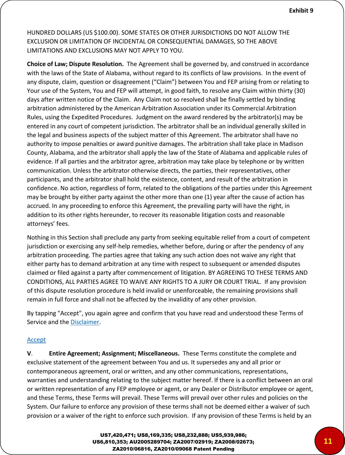     Exhibit 9  US7,420,471; US8,169,335; US8,232,888; US5,939,986; US6,810,353; AU2005289704; ZA2007/02919; ZA2008/02673; ZA2010/06816, ZA2010/09068 Patent Pending HUNDRED DOLLARS (US $100.00). SOME STATES OR OTHER JURISDICTIONS DO NOT ALLOW THE EXCLUSION OR LIMITATION OF INCIDENTAL OR CONSEQUENTIAL DAMAGES, SO THE ABOVE LIMITATIONS AND EXCLUSIONS MAY NOT APPLY TO YOU.  Choice of Law; Dispute Resolution.  The Agreement shall be governed by, and construed in accordance with the laws of the State of Alabama, without regard to its conflicts of law provisions.  In the event of ay dispute, lai, uestio o disageeet Clai eteen You and FEP arising from or relating to Your use of the System, You and FEP will attempt, in good faith, to resolve any Claim within thirty (30) days after written notice of the Claim.  Any Claim not so resolved shall be finally settled by binding arbitration administered by the American Arbitration Association under its Commercial Arbitration Rules, using the Expedited Procedures.  Judgment on the award rendered by the arbitrator(s) may be entered in any court of competent jurisdiction. The arbitrator shall be an individual generally skilled in the legal and business aspects of the subject matter of this Agreement. The arbitrator shall have no authority to impose penalties or award punitive damages. The arbitration shall take place in Madison County, Alabama, and the arbitrator shall apply the law of the State of Alabama and applicable rules of evidence. If all parties and the arbitrator agree, arbitration may take place by telephone or by written communication. Unless the arbitrator otherwise directs, the parties, their representatives, other participants, and the arbitrator shall hold the existence, content, and result of the arbitration in confidence. No action, regardless of form, related to the obligations of the parties under this Agreement may be brought by either party against the other more than one (1) year after the cause of action has accrued. In any proceeding to enforce this Agreement, the prevailing party will have the right, in addition to its other rights hereunder, to recover its reasonable litigation costs and reasonable attoeys&rsquo; fees.    Nothing in this Section shall preclude any party from seeking equitable relief from a court of competent jurisdiction or exercising any self-help remedies, whether before, during or after the pendency of any arbitration proceeding. The parties agree that taking any such action does not waive any right that either party has to demand arbitration at any time with respect to subsequent or amended disputes claimed or filed against a party after commencement of litigation. BY AGREEING TO THESE TERMS AND CONDITIONS, ALL PARTIES AGREE TO WAIVE ANY RIGHTS TO A JURY OR COURT TRIAL.  If any provision of this dispute resolution procedure is held invalid or unenforceable, the remaining provisions shall remain in full force and shall not be affected by the invalidity of any other provision.   By tapping "Accept", you again agree and confirm that you have read and understood these Terms of Service and the Disclaimer.   Accept V.  Entire Agreement; Assignment; Miscellaneous.  These Terms constitute the complete and exclusive statement of the agreement between You and us. It supersedes any and all prior or contemporaneous agreement, oral or written, and any other communications, representations, warranties and understanding relating to the subject matter hereof. If there is a conflict between an oral or written representation of any FEP employee or agent, or any Dealer or Distributor employee or agent, and these Terms, these Terms will prevail. These Terms will prevail over other rules and policies on the System. Our failure to enforce any provision of these terms shall not be deemed either a waiver of such provision or a waiver of the right to enforce such provision.  If any provision of these Terms is held by an 1112