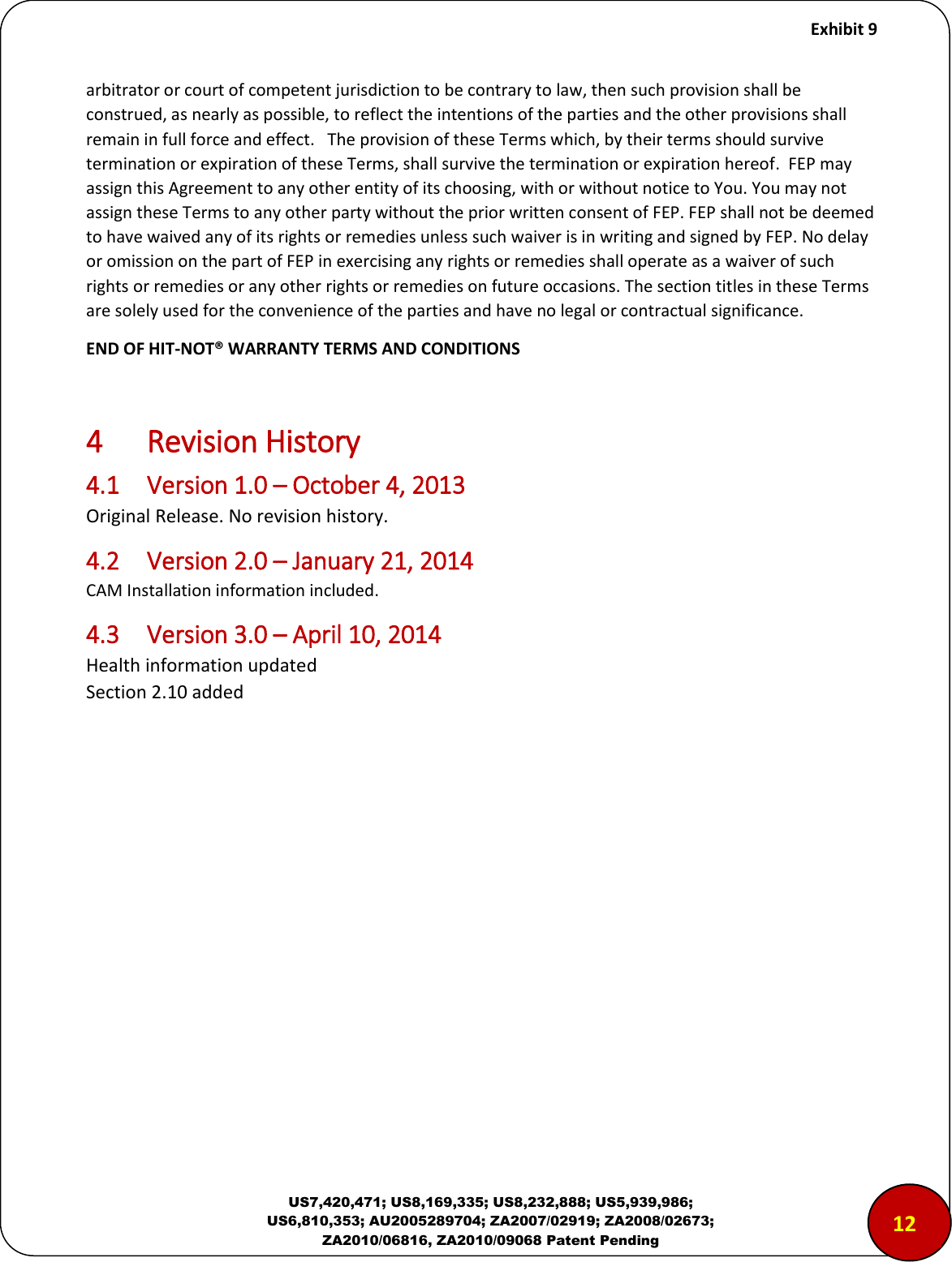     Exhibit 9  US7,420,471; US8,169,335; US8,232,888; US5,939,986; US6,810,353; AU2005289704; ZA2007/02919; ZA2008/02673; ZA2010/06816, ZA2010/09068 Patent Pending arbitrator or court of competent jurisdiction to be contrary to law, then such provision shall be construed, as nearly as possible, to reflect the intentions of the parties and the other provisions shall remain in full force and effect.   The provision of these Terms which, by their terms should survive termination or expiration of these Terms, shall survive the termination or expiration hereof.  FEP may assign this Agreement to any other entity of its choosing, with or without notice to You. You may not assign these Terms to any other party without the prior written consent of FEP. FEP shall not be deemed to have waived any of its rights or remedies unless such waiver is in writing and signed by FEP. No delay or omission on the part of FEP in exercising any rights or remedies shall operate as a waiver of such rights or remedies or any other rights or remedies on future occasions. The section titles in these Terms are solely used for the convenience of the parties and have no legal or contractual significance. END OF HIT-NOT&reg; WARRANTY TERMS AND CONDITIONS  4  Revision History 4.1  Version 1.0 &ndash; October 4, 2013 Original Release. No revision history. 4.2  Version 2.0 &ndash; January 21, 2014 CAM Installation information included. 4.3  Version 3.0 &ndash; April 10, 2014 Health information updated Section 2.10 added 1212