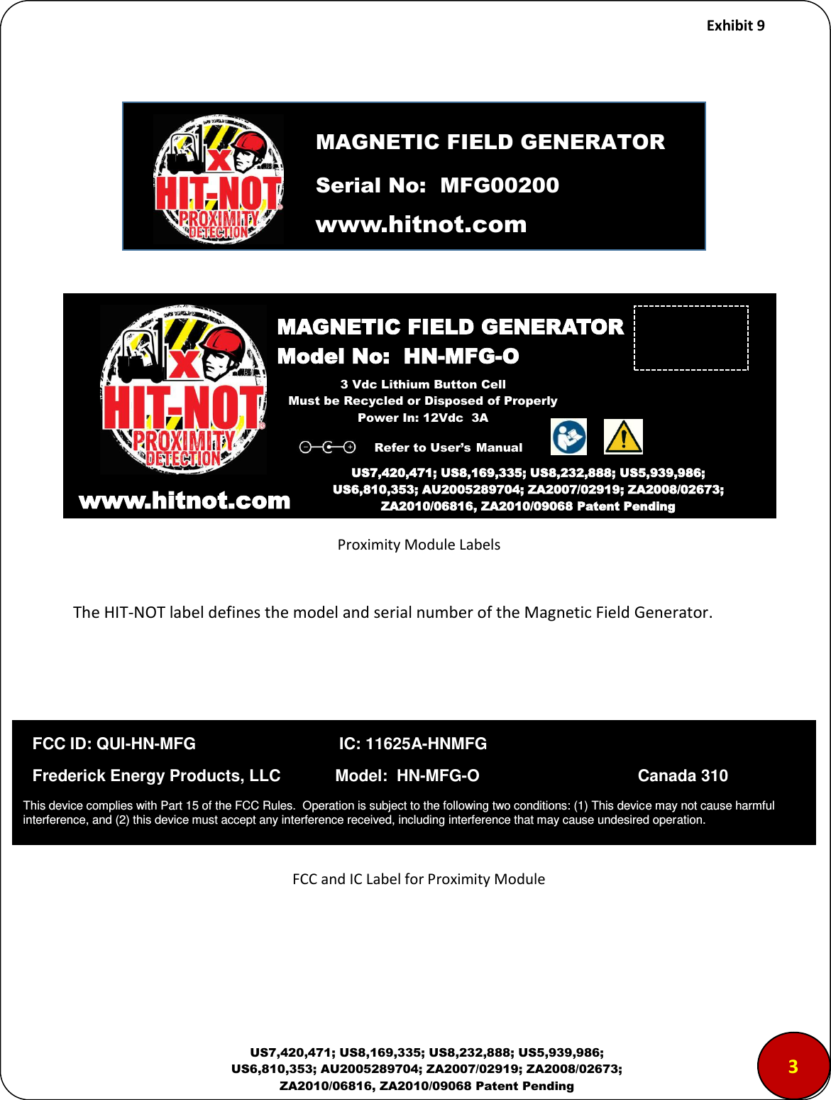     Exhibit 9  US7,420,471; US8,169,335; US8,232,888; US5,939,986; US6,810,353; AU2005289704; ZA2007/02919; ZA2008/02673; ZA2010/06816, ZA2010/09068 Patent Pending               Proximity Module Labels  The HIT-NOT label defines the model and serial number of the Magnetic Field Generator.         FCC and IC Label for Proximity Module   www.hitnot.com                                                                  MAGNETIC FIELD GENERATOR Model No:  HN-MFG-O  www.hitnot.comm US7,420,471; US8,169,335; US8,232,888; US5,939,986; US6,810,353; AU2005289704; ZA2007/02919; ZA2008/02673; ZA2010/06816, ZA2010/09068 Patent Pending  MAGNETIC FIELD GENERATOR Serial No:  MFG00200 3 Vdc Lithium Button Cell Must be Recycled or Disposed of Properly Power In: 12Vdc  3A Refer to User&rsquo;s Manual 3   FCC ID: QUI-HN-MFG             IC: 11625A-HNMFG   Frederick Energy Products, LLC            Model:  HN-MFG-O                                   Canada 310 This device complies with Part 15 of the FCC Rules.  Operation is subject to the following two conditions: (1) This device may not cause harmful interference, and (2) this device must accept any interference received, including interference that may cause undesired operation.  