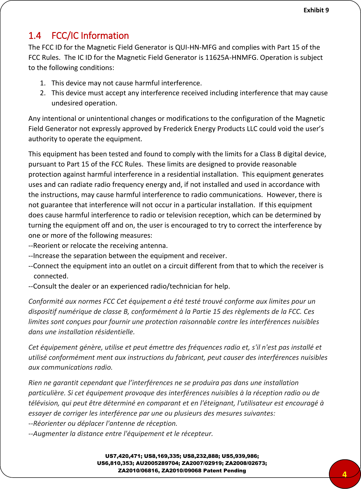     Exhibit 9  US7,420,471; US8,169,335; US8,232,888; US5,939,986; US6,810,353; AU2005289704; ZA2007/02919; ZA2008/02673; ZA2010/06816, ZA2010/09068 Patent Pending 1.4  FCC/IC Information The FCC ID for the Magnetic Field Generator is QUI-HN-MFG and complies with Part 15 of the FCC Rules.  The IC ID for the Magnetic Field Generator is 11625A-HNMFG. Operation is subject to the following conditions: 1. This device may not cause harmful interference. 2. This device must accept any interference received including interference that may cause undesired operation. Any intentional or unintentional changes or modifications to the configuration of the Magnetic Field Generator not expressly approved by Frederick Energy Products LLC ould oid the use&rsquo;s authority to operate the equipment. This equipment has been tested and found to comply with the limits for a Class B digital device, pursuant to Part 15 of the FCC Rules.  These limits are designed to provide reasonable protection against harmful interference in a residential installation.  This equipment generates uses and can radiate radio frequency energy and, if not installed and used in accordance with the instructions, may cause harmful interference to radio communications.  However, there is not guarantee that interference will not occur in a particular installation.  If this equipment does cause harmful interference to radio or television reception, which can be determined by turning the equipment off and on, the user is encouraged to try to correct the interference by one or more of the following measures: --Reorient or relocate the receiving antenna. --Increase the separation between the equipment and receiver. --Connect the equipment into an outlet on a circuit different from that to which the receiver is    connected. --Consult the dealer or an experienced radio/technician for help. Conformit&eacute; aux normes FCC Cet &eacute;quipement a &eacute;t&eacute; test&eacute; trouv&eacute; conforme aux limites pour un dispositif num&eacute;rique de classe B, conform&eacute;ment &agrave; la Partie 15 des r&egrave;glements de la FCC. Ces limites sont con&ccedil;ues pour fournir une protection raisonnable contre les interf&eacute;rences nuisibles dans une installation r&eacute;sidentielle.  Cet &eacute;quipement g&eacute;n&egrave;re, utilise et peut &eacute;mettre des fr&eacute;quences radio et, s'il n'est pas install&eacute; et utilis&eacute; conform&eacute;ment ment aux instructions du fabricant, peut causer des interf&eacute;rences nuisibles aux communications radio.  Rien ne garantit cependant que l&rsquo;interf&eacute;rences ne se produira pas dans une installation particuli&egrave;re. Si cet &eacute;quipement provoque des interf&eacute;rences nuisibles &agrave; la r&eacute;ception radio ou de t&eacute;l&eacute;vision, qui peut &ecirc;tre d&eacute;termin&eacute; en comparant et en l'&eacute;teignant, l'utilisateur est encourag&eacute; &agrave; essayer de corriger les interf&eacute;rence par une ou plusieurs des mesures suivantes:  --R&eacute;orienter ou d&eacute;placer l'antenne de r&eacute;ception.  --Augmenter la distance entre l'&eacute;quipement et le r&eacute;cepteur.  4 