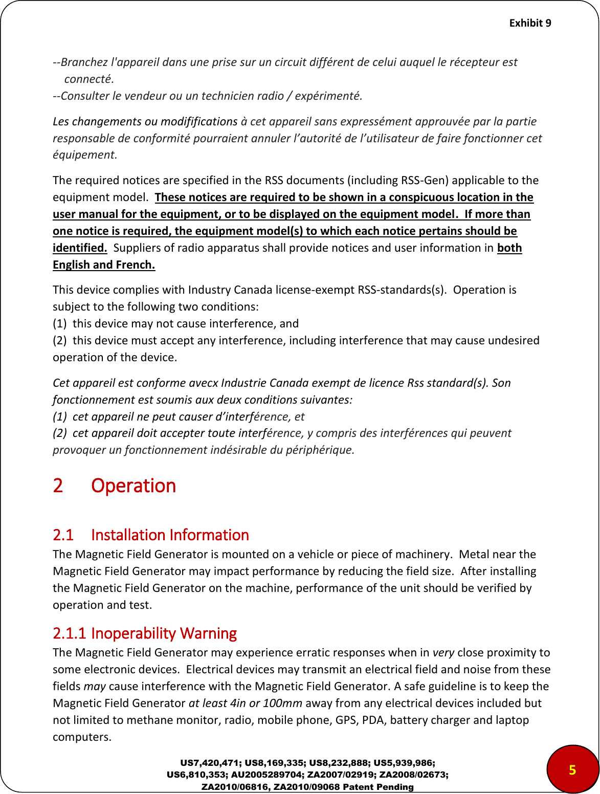     Exhibit 9  US7,420,471; US8,169,335; US8,232,888; US5,939,986; US6,810,353; AU2005289704; ZA2007/02919; ZA2008/02673; ZA2010/06816, ZA2010/09068 Patent Pending --Branchez l'appareil dans une prise sur un circuit diff&eacute;rent de celui auquel le r&eacute;cepteur est      connect&eacute;.  --Consulter le vendeur ou un technicien radio / exp&eacute;riment&eacute;. Les changements ou modififications &agrave; cet appareil sans express&eacute;ment approuv&eacute;e par la partie responsable de conformit&eacute; pourraient annuler l&rsquo;autorit&eacute; de l&rsquo;utilisateur de faire fonctionner cet &eacute;quipement. The required notices are specified in the RSS documents (including RSS-Gen) applicable to the equipment model.  These notices are required to be shown in a conspicuous location in the user manual for the equipment, or to be displayed on the equipment model.  If more than one notice is required, the equipment model(s) to which each notice pertains should be identified.  Suppliers of radio apparatus shall provide notices and user information in both English and French. This device complies with Industry Canada license-exempt RSS-standards(s).  Operation is subject to the following two conditions: (1)  this device may not cause interference, and (2)  this device must accept any interference, including interference that may cause undesired operation of the device. Cet appareil est conforme avecx Industrie Canada exempt de licence Rss standard(s). Son fonctionnement est soumis aux deux conditions suivantes: 1  cet appareil ne peut causer d&rsquo;interf&eacute;rence, et (2)  cet appareil doit accepter toute interf&eacute;rence, y compris des interf&eacute;rences qui peuvent provoquer un fonctionnement ind&eacute;sirable du p&eacute;riph&eacute;rique. 2 Operation  2.1  Installation Information The Magnetic Field Generator is mounted on a vehicle or piece of machinery.  Metal near the Magnetic Field Generator may impact performance by reducing the field size.  After installing the Magnetic Field Generator on the machine, performance of the unit should be verified by operation and test. 2.1.1 Inoperability Warning The Magnetic Field Generator may experience erratic responses when in very close proximity to some electronic devices.  Electrical devices may transmit an electrical field and noise from these fields may cause interference with the Magnetic Field Generator. A safe guideline is to keep the Magnetic Field Generator at least 4in or 100mm away from any electrical devices included but not limited to methane monitor, radio, mobile phone, GPS, PDA, battery charger and laptop computers. 5 