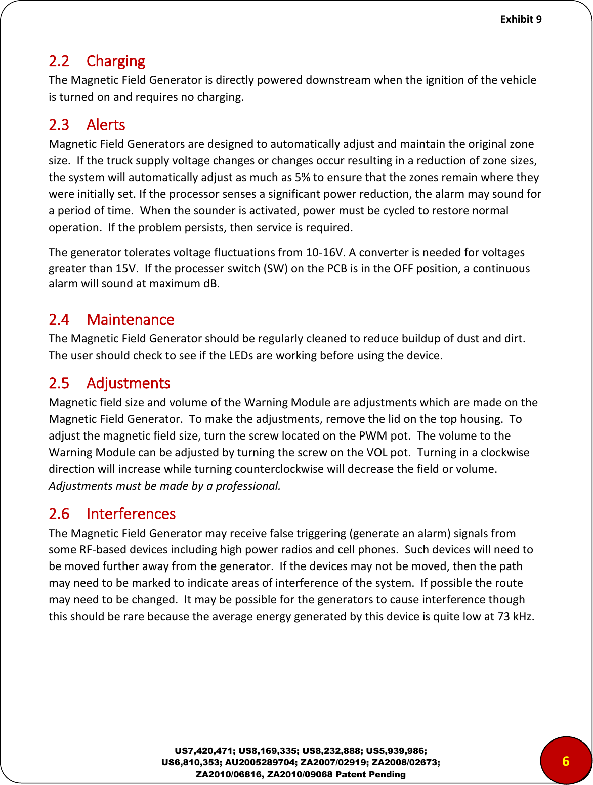     Exhibit 9  US7,420,471; US8,169,335; US8,232,888; US5,939,986; US6,810,353; AU2005289704; ZA2007/02919; ZA2008/02673; ZA2010/06816, ZA2010/09068 Patent Pending 2.2  Charging The Magnetic Field Generator is directly powered downstream when the ignition of the vehicle is turned on and requires no charging. 2.3  Alerts Magnetic Field Generators are designed to automatically adjust and maintain the original zone size.  If the truck supply voltage changes or changes occur resulting in a reduction of zone sizes, the system will automatically adjust as much as 5% to ensure that the zones remain where they were initially set. If the processor senses a significant power reduction, the alarm may sound for a period of time.  When the sounder is activated, power must be cycled to restore normal operation.  If the problem persists, then service is required. The generator tolerates voltage fluctuations from 10-16V. A converter is needed for voltages greater than 15V.  If the processer switch (SW) on the PCB is in the OFF position, a continuous alarm will sound at maximum dB.  2.4  Maintenance The Magnetic Field Generator should be regularly cleaned to reduce buildup of dust and dirt.  The user should check to see if the LEDs are working before using the device. 2.5  Adjustments Magnetic field size and volume of the Warning Module are adjustments which are made on the Magnetic Field Generator.  To make the adjustments, remove the lid on the top housing.  To adjust the magnetic field size, turn the screw located on the PWM pot.  The volume to the Warning Module can be adjusted by turning the screw on the VOL pot.  Turning in a clockwise direction will increase while turning counterclockwise will decrease the field or volume. Adjustments must be made by a professional. 2.6  Interferences The Magnetic Field Generator may receive false triggering (generate an alarm) signals from some RF-based devices including high power radios and cell phones.  Such devices will need to be moved further away from the generator.  If the devices may not be moved, then the path may need to be marked to indicate areas of interference of the system.  If possible the route may need to be changed.  It may be possible for the generators to cause interference though this should be rare because the average energy generated by this device is quite low at 73 kHz.    65 