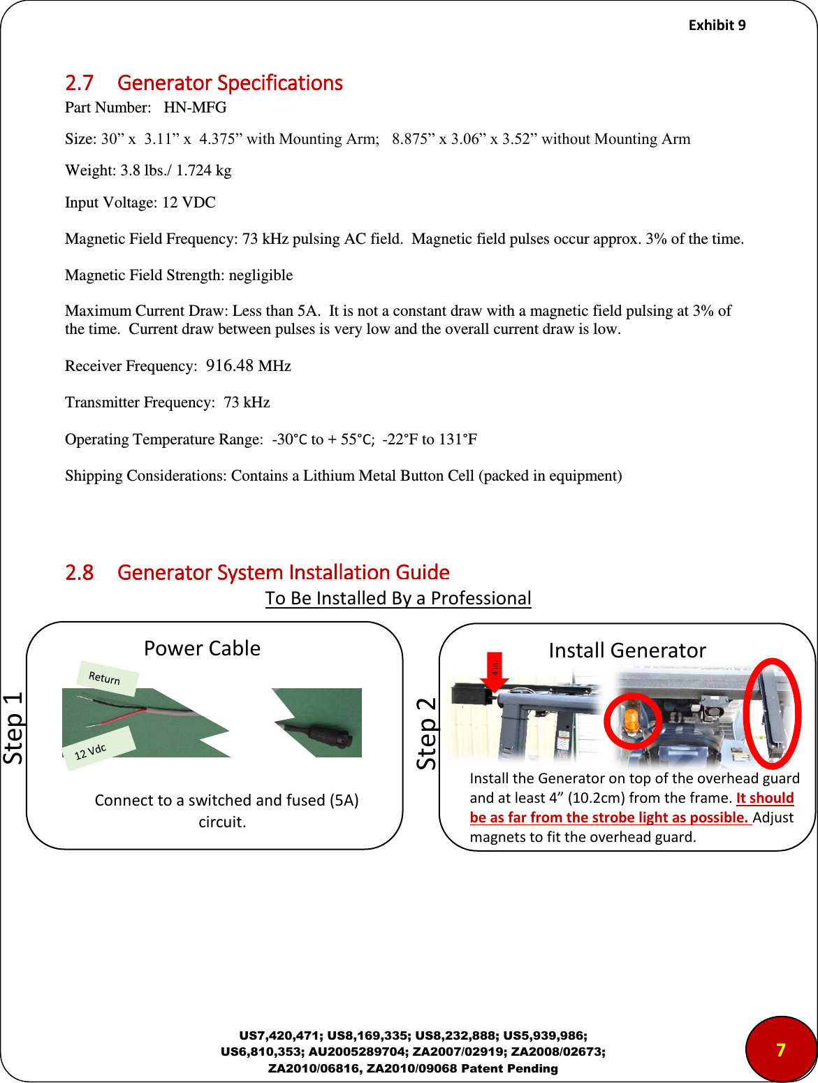     Exhibit 9  US7,420,471; US8,169,335; US8,232,888; US5,939,986; US6,810,353; AU2005289704; ZA2007/02919; ZA2008/02673; ZA2010/06816, ZA2010/09068 Patent Pending 2.7  Generator Specifications Part Number:   HN-MFG Size: 30&rdquo; x  3.11&rdquo; x  4.375&rdquo; with Mounting Arm;   8.875&rdquo; x 3.06&rdquo; x 3.52&rdquo; without Mounting Arm Weight: 3.8 lbs./ 1.724 kg Input Voltage: 12 VDC   Magnetic Field Frequency: 73 kHz pulsing AC field.  Magnetic field pulses occur approx. 3% of the time. Magnetic Field Strength: negligible Maximum Current Draw: Less than 5A.  It is not a constant draw with a magnetic field pulsing at 3% of the time.  Current draw between pulses is very low and the overall current draw is low. Receiver Frequency:  916.48 MHz  Transmitter Frequency:  73 kHz Operating Temperature Range:  -30&deg;C to + 55&deg;C;  -22&deg;F to 131&deg;F Shipping Considerations: Contains a Lithium Metal Button Cell (packed in equipment)   2.8  Generator System Installation Guide               To Be Installed By a Professional             &ldquo;tep  Poe Cale Coet to a sithed ad fused A               iuit.            &ldquo;tep  Istall Geeato Install the Generator on top of the overhead guard and at least 4 (10.2cm) from the frame. It should be as far from the strobe light as possible. Adjust magnets to fit the overhead guard. 4 in. 7 