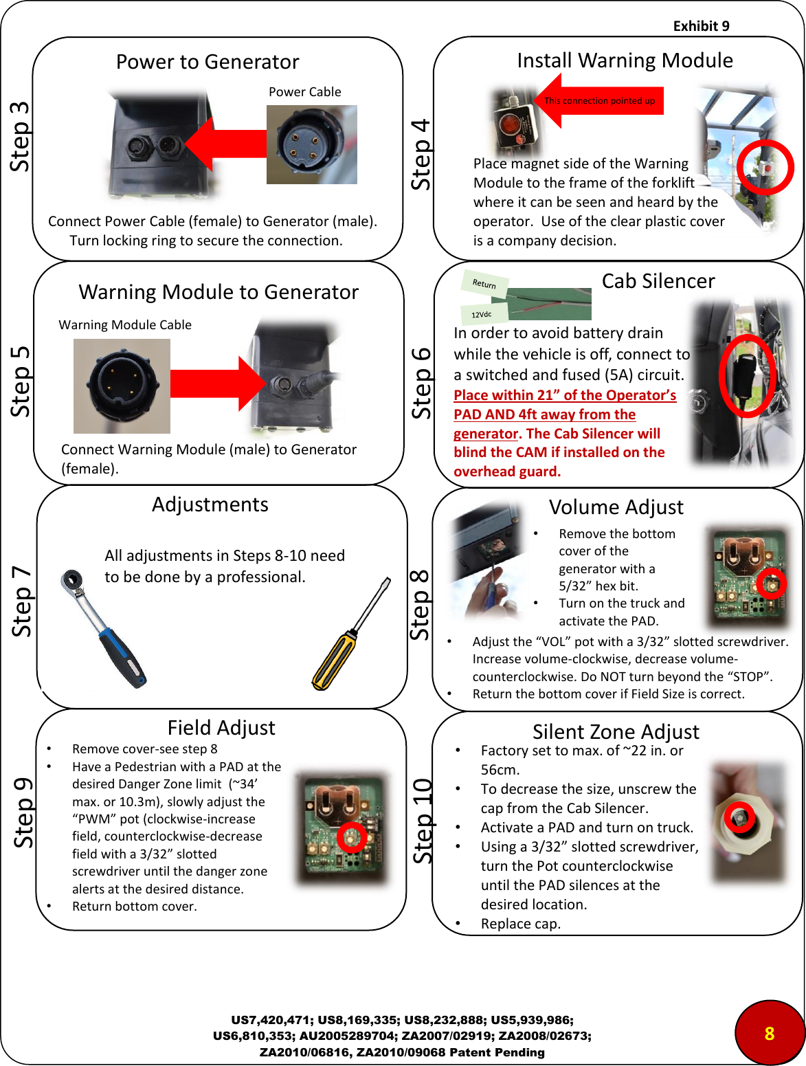     Exhibit 9  US7,420,471; US8,169,335; US8,232,888; US5,939,986; US6,810,353; AU2005289704; ZA2007/02919; ZA2008/02673; ZA2010/06816, ZA2010/09068 Patent Pending                                       &ldquo;tep  Poe to Geeato Power Cable Connect Power Cable (female) to Generator (male).         Turn locking ring to secure the connection.      &ldquo;tep  Istall Waig Module This connection pointed up        &ldquo;tep  Waig Module to Geeato  Connect Warning Module (male) to Generator (female). Warning Module Cable        &ldquo;tep  Volue Adjust &bull;Remove the bottom cover of the generator with a 5/32 hex bit. &bull;Turn on the truck and activate the PAD. &bull;Adjust the VOL pot with a 3/32 slotted screwdriver.  Increase volume-clockwise, decrease volume- counterclockwise. Do NOT turn beyond the STOP. &bull;Return the bottom cover if Field Size is correct.        &ldquo;tep  &ldquo;ilet )oe Adjust &bull;Factory set to max. of ~22 in. or 56cm. &bull;To decrease the size, unscrew the cap from the Cab Silencer. &bull;Activate a PAD and turn on truck. &bull;Using a 3/32 slotted screwdriver, turn the Pot counterclockwise until the PAD silences at the desired location. &bull;Replace cap. 8 I ode to aoid attey dai hile the ehile is off, oet to a sithed ad fused A iuit. Place within 21&rdquo; of the Operator&rsquo;s PAD AND 4ft away from the generator. The Cab Silencer will blind the CAM if installed on the overhead guard.         &ldquo;tep  Ca &ldquo;ilee        &ldquo;tep  Adjustets All adjustets i &ldquo;teps - eed to e doe y a pofessioal.        &ldquo;tep  Field Adjust &bull;Remove cover-see step 8 &bull;Have a Pedestrian with a PAD at the desired Danger Zone limit  (~34&rsquo; max. or 10.3m), slowly adjust the PWM pot (clockwise-increase field, counterclockwise-decrease field with a 3/32 slotted screwdriver until the danger zone alerts at the desired distance. &bull;Return bottom cover. Place magnet side of the Warning Module to the frame of the forklift where it can be seen and heard by the operator.  Use of the clear plastic cover is a company decision.   