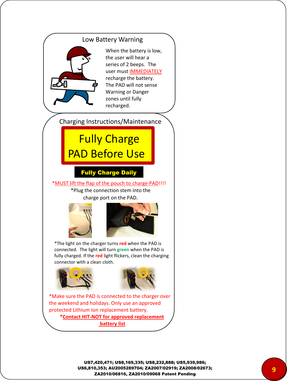  US7,420,471; US8,169,335; US8,232,888; US5,939,986; US6,810,353; AU2005289704; ZA2007/02919; ZA2008/02673; ZA2010/06816, ZA2010/09068 Patent Pending                    9 Low Battery Warning Charging Instructions/Maintenance When the battery is low, the user will hear a series of 2 beeps.  The user must IMMEDIATELY recharge the battery.  The PAD will not sense Warning or Danger zones until fully recharged.    Fully Charge  PAD Before Use Fully Charge Daily *MUST lift the flap of the pouch to charge PAD!!!! *Plug the connection stem into the charge port on the PAD. *Make sure the PAD is connected to the charger over the weekend and holidays. Only use an approved protected Lithium Ion replacement battery. *Contact HIT-NOT for approved replacement  battery list *The light on the charger turns red when the PAD is connected.  The light will turn green when the PAD is fully charged. If the red light flickers, clean the charging connector with a clean cloth. 