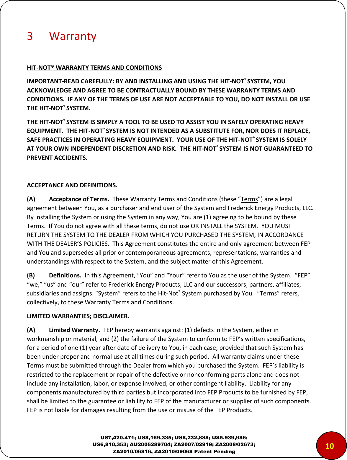  US7,420,471; US8,169,335; US8,232,888; US5,939,986; US6,810,353; AU2005289704; ZA2007/02919; ZA2008/02673; ZA2010/06816, ZA2010/09068 Patent Pending 3  Warranty  HIT-NOT&reg; WARRANTY TERMS AND CONDITIONS IMPORTANT-READ CAREFULLY: BY AND INSTALLING AND USING THE HIT-NOT&reg; SYSTEM, YOU ACKNOWLEDGE AND AGREE TO BE CONTRACTUALLY BOUND BY THESE WARRANTY TERMS AND CONDITIONS.  IF ANY OF THE TERMS OF USE ARE NOT ACCEPTABLE TO YOU, DO NOT INSTALL OR USE THE HIT-NOT&reg; SYSTEM. THE HIT-NOT&reg; SYSTEM IS SIMPLY A TOOL TO BE USED TO ASSIST YOU IN SAFELY OPERATING HEAVY EQUIPMENT.  THE HIT-NOT&reg; SYSTEM IS NOT INTENDED AS A SUBSTITUTE FOR, NOR DOES IT REPLACE, SAFE PRACTICES IN OPERATING HEAVY EQUIPMENT.  YOUR USE OF THE HIT-NOT&reg; SYSTEM IS SOLELY AT YOUR OWN INDEPENDENT DISCRETION AND RISK.  THE HIT-NOT&reg; SYSTEM IS NOT GUARANTEED TO PREVENT ACCIDENTS.  ACCEPTANCE AND DEFINITIONS.  (A)  Acceptance of Terms.  These Warranty Terms and Conditions (these &ldquo;Terms&rdquo;) are a legal agreement between You, as a purchaser and end user of the System and Frederick Energy Products, LLC.  By installing the System or using the System in any way, You are (1) agreeing to be bound by these Terms.  If You do not agree with all these terms, do not use OR INSTALL the SYSTEM.  YOU MUST RETURN THE SYSTEM TO THE DEALER FROM WHICH YOU PURCHASED THE SYSTEM, IN ACCORDANCE WITH THE DEALER&rsquo;S POLICIES.  This Agreement constitutes the entire and only agreement between FEP and You and supersedes all prior or contemporaneous agreements, representations, warranties and understandings with respect to the System, and the subject matter of this Agreement.  (B)   Definitions.  In this Agreement, &ldquo;You&rdquo; and &ldquo;Your&rdquo; refer to You as the user of the System.  &ldquo;FEP&rdquo; &ldquo;we,&rdquo; &ldquo;us&rdquo; and &ldquo;our&rdquo; refer to Frederick Energy Products, LLC and our successors, partners, affiliates, subsidiaries and assigns. &ldquo;System&rdquo; refers to the Hit-Not&reg; System purchased by You.  &ldquo;Terms&rdquo; refers, collectively, to these Warranty Terms and Conditions.    LIMITED WARRANTIES; DISCLAIMER.  (A)  Limited Warranty.  FEP hereby warrants against: (1) defects in the System, either in workmanship or material, and (2) the failure of the System to conform to FEP&rsquo;s written specifications, for a period of one (1) year after date of delivery to You, in each case; provided that such System has been under proper and normal use at all times during such period.  All warranty claims under these Terms must be submitted through the Dealer from which you purchased the System.  FEP&rsquo;s liability is restricted to the replacement or repair of the defective or nonconforming parts alone and does not include any installation, labor, or expense involved, or other contingent liability.  Liability for any components manufactured by third parties but incorporated into FEP Products to be furnished by FEP, shall be limited to the guarantee or liability to FEP of the manufacturer or supplier of such components.  FEP is not liable for damages resulting from the use or misuse of the FEP Products. 1000 